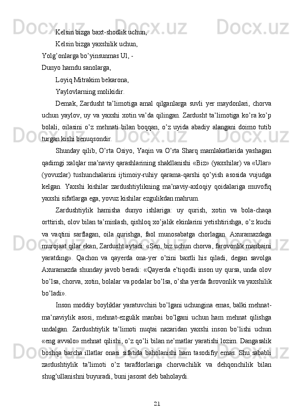 Kelsin bizga baxt-shodlik uchun,
Kelsin bizga yaxshilik uchun,
Yolg’onlarga bo’yinsunmas Ul, - 
Dunyo hamdu sanolarga,
Loyiq Mitrakim bekarona,
Yaylovlarning molikidir.
Demak,   Zardusht   ta’limotiga   amal   qilganlarga   suvli   yer   maydonlari,   chorva
uchun yaylov, uy va yaxshi xotin va’da qilingan. Zardusht ta’limotiga ko’ra ko’p
bolali,   oilasini   o’z   mehnati   bilan   boqqan,   o’z   uyida   abadiy   alangani   doimo   tutib
turgan kishi benuqsondir.
Shunday  qilib,  O’rta  Osiyo,  Yaqin   va  O’rta  Sharq  mamlakatlarida   yashagan
qadimgi xalqlar ma’naviy qarashlarining shakllanishi «Biz» (yaxshilar) va «Ular»
(yovuzlar)   tushunchalarini   ijtimoiy-ruhiy   qarama-qarshi   qo’yish   asosida   vujudga
kelgan.   Yaxshi   kishilar   zardushtiylikning   ma’naviy-axloqiy   qoidalariga   muvofiq
yaxshi sifatlarga ega, yovuz kishilar ezgulikdan mahrum.
Zardushtiylik   hamisha   dunyo   ishlariga:   uy   qurish,   xotin   va   bola-chaqa
orttirish, olov bilan ta’minlash, qishloq xo’jalik ekinlarini yetishtirishga, o’z kuchi
va   vaqtini   sarflagan,   oila   qurishga,   faol   munosabatga   chorlagan.   Axuramazdaga
murojaat qilar ekan, Zardusht aytadi: «Sen, biz uchun chorva, farovonlik manbaini
yaratding».   Qachon   va   qayerda   ona-yer   o’zini   baxtli   his   qiladi,   degan   savolga
Axuramazda shunday javob beradi: «Qayerda e’tiqodli inson uy qursa, unda olov
bo’lsa, chorva, xotin, bolalar va podalar bo’lsa, o’sha yerda farovonlik va yaxshilik
bo’ladi».
Inson moddiy boyliklar yaratuvchisi bo’lgani uchungina emas, balki mehnat-
ma’naviylik   asosi,   mehnat-ezgulik   manbai   bo’lgani   uchun   ham   mehnat   qilishga
undalgan.   Zardushtiylik   ta’limoti   nuqtai   nazaridan   yaxshi   inson   bo’lishi   uchun
«eng avvalo» mehnat qilishi, o’z qo’li bilan ne’matlar yaratishi lozim. Dangasalik
boshqa   barcha   illatlar   onasi   sifatida   baholanishi   ham   tasodifiy   emas.   Shu   sababli
zardushtiylik   ta’limoti   o’z   tarafdorlariga   chorvachilik   va   dehqonchilik   bilan
shug’ullanishni buyuradi, buni jasorat deb baholaydi.
21 