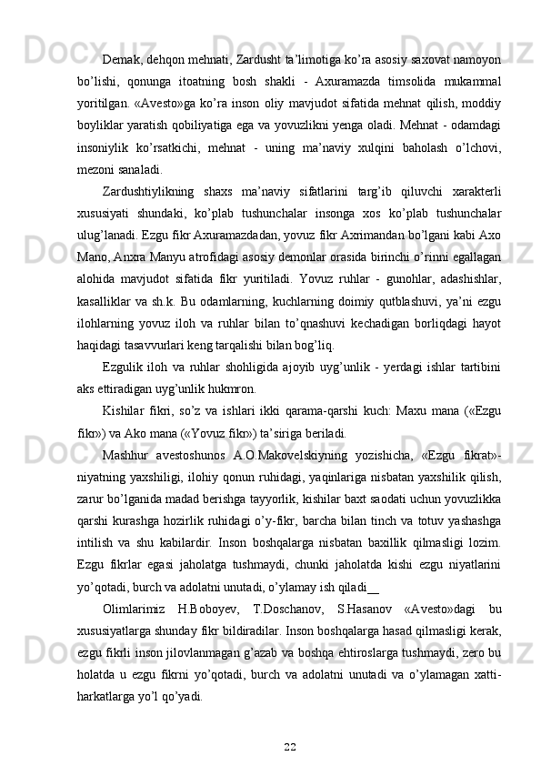 Demak, dehqon mehnati, Zardusht ta’limotiga ko’ra asosiy saxovat namoyon
bo’lishi,   qonunga   itoatning   bosh   shakli   -   Axuramazda   timsolida   mukammal
yoritilgan.   «Avesto»ga   ko’ra   inson   oliy   mavjudot   sifatida   mehnat   qilish,   moddiy
boyliklar yaratish qobiliyatiga ega va yovuzlikni yenga oladi. Mehnat - odamdagi
insoniylik   ko’rsatkichi,   mehnat   -   uning   ma’naviy   xulqini   baholash   o’lchovi,
mezoni sanaladi.
Zardushtiylikning   shaxs   ma’naviy   sifatlarini   targ’ib   qiluvchi   xarakterli
xususiyati   shundaki,   ko’plab   tushunchalar   insonga   xos   ko’plab   tushunchalar
ulug’lanadi. Ezgu fikr Axuramazdadan, yovuz fikr Axrimandan bo’lgani kabi Axo
Mano, Anxra Manyu atrofidagi asosiy demonlar orasida birinchi o’rinni egallagan
alohida   mavjudot   sifatida   fikr   yuritiladi.   Yovuz   ruhlar   -   gunohlar,   adashishlar,
kasalliklar   va   sh.k.   Bu   odamlarning,   kuchlarning   doimiy   qutblashuvi,   ya’ni   ezgu
ilohlarning   yovuz   iloh   va   ruhlar   bilan   to’qnashuvi   kechadigan   borliqdagi   hayot
haqidagi tasavvurlari keng tarqalishi bilan bog’liq.
Ezgulik   iloh   va   ruhlar   shohligida   ajoyib   uyg’unlik   -   yerdagi   ishlar   tartibini
aks ettiradigan uyg’unlik hukmron.
Kishilar   fikri,   so’z   va   ishlari   ikki   qarama-qarshi   kuch:   Maxu   mana   («Ezgu
fikr») va Ako mana («Yovuz fikr») ta’siriga beriladi.
Mashhur   avestoshunos   A.O.Makovelskiyning   yozishicha,   «Ezgu   fikrat»-
niyatning   yaxshiligi,   ilohiy   qonun   ruhidagi,   yaqinlariga   nisbatan   yaxshilik   qilish,
zarur bo’lganida madad berishga tayyorlik, kishilar baxt saodati uchun yovuzlikka
qarshi   kurashga   hozirlik   ruhidagi   o’y-fikr,   barcha   bilan   tinch   va   totuv   yashashga
intilish   va   shu   kabilardir.   Inson   boshqalarga   nisbatan   baxillik   qilmasligi   lozim.
Ezgu   fikrlar   egasi   jaholatga   tushmaydi,   chunki   jaholatda   kishi   ezgu   niyatlarini
yo’qotadi, burch va adolatni unutadi, o’ylamay ish qiladi __
Olimlarimiz   H.Boboyev,   T.Doschanov,   S.Hasanov   «Avesto»dagi   bu
xususiyatlarga shunday fikr bildiradilar. Inson boshqalarga hasad qilmasligi kerak,
ezgu fikrli inson jilovlanmagan g’azab va boshqa ehtiroslarga tushmaydi, zero bu
holatda   u   ezgu   fikrni   yo’qotadi,   burch   va   adolatni   unutadi   va   o’ylamagan   xatti-
harkatlarga yo’l qo’yadi.
22 