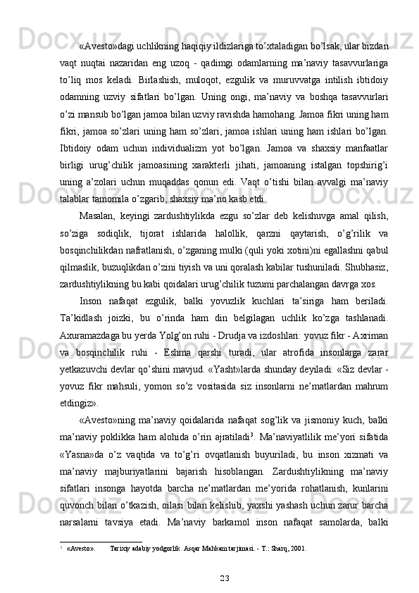 «Avesto»dagi uchlikning haqiqiy ildizlariga to’xtaladigan bo’lsak, ular bizdan
vaqt   nuqtai   nazaridan   eng   uzoq   -   qadimgi   odamlarning   ma’naviy   tasavvurlariga
to’liq   mos   keladi.   Birlashish,   muloqot,   ezgulik   va   muruvvatga   intilish   ibtidoiy
odamning   uzviy   sifatlari   bo’lgan.   Uning   ongi,   ma’naviy   va   boshqa   tasavvurlari
o’zi mansub bo’lgan jamoa bilan uzviy ravishda hamohang. Jamoa fikri uning ham
fikri,  jamoa  so’zlari   uning  ham   so’zlari,  jamoa  ishlari   uning  ham   ishlari   bo’lgan.
Ibtidoiy   odam   uchun   individualizm   yot   bo’lgan.   Jamoa   va   shaxsiy   manfaatlar
birligi   urug’chilik   jamoasining   xarakterli   jihati,   jamoaning   istalgan   topshirig’i
uning   a’zolari   uchun   muqaddas   qonun   edi.   Vaqt   o’tishi   bilan   avvalgi   ma’naviy
talablar tamomila o’zgarib, shaxsiy ma’no kasb etdi.
Masalan,   keyingi   zardushtiylikda   ezgu   so’zlar   deb   kelishuvga   amal   qilish,
so’ziga   sodiqlik,   tijorat   ishlarida   halollik,   qarzni   qaytarish,   o’g’rilik   va
bosqinchilikdan nafratlanish, o’zganing mulki (quli yoki xotini)ni egallashni qabul
qilmaslik, buzuqlikdan o’zini tiyish va uni qoralash kabilar tushuniladi. Shubhasiz,
zardushtiylikning bu kabi qoidalari urug’chilik tuzumi parchalangan davrga xos.
Inson   nafaqat   ezgulik,   balki   yovuzlik   kuchlari   ta’siriga   ham   beriladi.
Ta’kidlash   joizki,   bu   o’rinda   ham   din   belgilagan   uchlik   ko’zga   tashlanadi.
Axuramazdaga bu yerda Yolg’on ruhi - Drudja va izdoshlari: yovuz fikr - Axriman
va   bosqinchilik   ruhi   -   Eshma   qarshi   turadi,   ular   atrofida   insonlarga   zarar
yetkazuvchi devlar qo’shini mavjud. «Yasht»larda shunday deyiladi: «Siz devlar -
yovuz   fikr   mahsuli,   yomon   so’z   vositasida   siz   insonlarni   ne’matlardan   mahrum
etdingiz».
«Avesto»ning   ma’naviy   qoidalarida   nafaqat   sog’lik   va   jismoniy   kuch,   balki
ma’naviy   poklikka   ham   alohida   o’rin   ajratiladi 3
.   Ma’naviyatlilik   me’yori   sifatida
«Yasna»da   o’z   vaqtida   va   to’g’ri   ovqatlanish   buyuriladi,   bu   inson   xizmati   va
ma’naviy   majburiyatlarini   bajarish   hisoblangan.   Zardushtiylikning   ma’naviy
sifatlari   insonga   hayotda   barcha   ne’matlardan   me’yorida   rohatlanish,   kunlarini
quvonch bilan o’tkazish,  oilasi  bilan kelishib, yaxshi  yashash uchun zarur barcha
narsalarni   tavsiya   etadi.   Ma’naviy   barkamol   inson   nafaqat   samolarda,   balki
3
  «Avesto». Tarixiy adabiy yodgorlik. Asqar Mahkam tarjimasi. - T.: Sharq, 2001.
23 