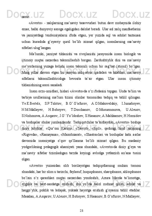 zarur.
«Avesto»   -   xalqlarning   ma’naviy   tasavvurlari   butun   davr   mobaynida   ilohiy
emas, balki dunyoviy asosga egaligidan dalolat beradi. Ular asl xalq manfaatlarini
va   jamiyatdagi   tendensiyalarni   ifoda   etgan,   yer   yuzida   aql   va   adolat   tantanasi
uchun   kurashda   g’oyaviy   qurol   bo’lib   xizmat   qilgan,   insonlarning   ma’naviy
sifatlari ulug’langan.
Ma’lumki,   jamiyat   tiklanishi   va   rivojlanishi   jarayonida   inson   biologik   va
ijtimoiy   nuqtai   nazardan   takomillashib   borgan.   Zardushtiylik   dini   va   ma’naviy
me’yorlarning   yuzaga   kelishi   inson   takomili   uchun   bir   rag’bat   (stimul)   bo’lgan.
Ming   yillar   davom   etgan   bu   jarayon   xulq-atvor   qoidalari   va   talablari,   ma’naviy
sifatlarni   takomillashtirishga   bevosita   ta’sir   etgan.   Ular   inson   ijtimoiy
tiklanishining asosi sanaladi.
Inson orzu-umidlari, hislari «Avesto»da o’z ifodasini topgan. Unda ta’lim va
tarbiya   usullarining   ma’lum   tizimi   olimlar   tomonidan   tadqiq   va   tahlil   qilingan.
Ye.E.Bertels,   S.P.Tolstov,   B.G’.G’afurov,   A.O.Makovelskiy,   I.Jumaboyev,
N.M.Mallayev,   H.Boboyev,   T.Doschanov,   O.Musurmonova,   U.Aleuov,
S.Nishonova, A.Asqarov, J.G’.Yo’ldoshev, S.Hasanov, A.Mahkamov, H.Homidov
va boshqalar  shular jumlasidandir. Tadqiqotchilar ta’kidlaydiki, «Avesto» boshqa
diniy   kitoblar:   «Qur’oni   Karim»,   «Tavrot»,   «Injil»,   qadimgi   hind   xalqining
«Rigveda»,   «Ramayana»,   «Maxobxarat»,   «Shastra»lari   va   boshqalar   kabi   asrlar
davomida   insoniyatga   o’quv   qo’llanma   bo’lib   xizmat   qilgan.   Bu   madaniy
yodgorlikning   pedagogik   ahamiyati   yana   shundaki,   «Avesto»da   diniy   g’oya   va
ma’naviy   sifatlar   tizimlashgan   tarzda   keyingi   avlodga   yetkazish   an’ana   tusini
olgan.
«Avesto»   yuzasidan   olib   borilayotgan   tadqiqotlarning   muhim   tomoni
shundaki, har bir olim u tarixchi, faylasuf, huquqshunos, sharqshunos, ahloqshunos
bo’lsin   o’z   qarashlari   nuqtai   nazaridan   yondoshib,   Axura   Mazda   ta’limotiga,
ezgulik   va   baxt-saodatga   erishish,   shu   yo’lda   halol   mehnat   qilish,   adolat   va
haqgo’ylik,   poklik   va   kelajak,   yuksak   hayotga   erishish   g’oyasini   tahlil   etadilar.
Masalan, A.Asqarov, U.Aleuov, H.Boboyev, S.Hasanov, B.G’ofurov, N.Mallayev,
25 