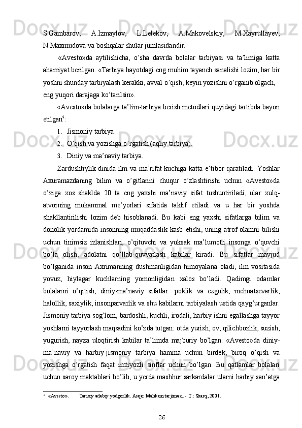 S.Gambarov,   A.Izmaylov,   L.Lelekov,   A.Makovelskiy,   M.Xayrullayev,
N.Maxmudova va boshqalar shular jumlasidandir.
«Avesto»da   aytilishicha,   o’sha   davrda   bolalar   tarbiyasi   va   ta’limiga   katta
ahamiyat berilgan. «Tarbiya hayotdagi eng muhim tayanch sanalishi lozim, har bir
yoshni shunday tarbiyalash kerakki, avval o’qish, keyin yozishni o’rganib olgach,
eng yuqori darajaga ko’tarilsin».
«Avesto»da bolalarga ta’lim-tarbiya berish metodlari quyidagi tartibda bayon
etilgan 4
:
1. Jismoniy tarbiya.
2. O’qish va yozishga o’rgatish (aqliy tarbiya).
3. Diniy va ma’naviy tarbiya.
Zardushtiylik dinida ilm va ma’rifat kuchiga katta e’tibor qaratiladi. Yoshlar
Axuramazdaning   bilim   va   o’gitlarini   chuqur   o’zlashtirishi   uchun   «Avesto»da
o’ziga   xos   shaklda   20   ta   eng   yaxshi   ma’naviy   sifat   tushuntiriladi,   ular   xulq-
atvorning   mukammal   me’yorlari   sifatida   taklif   etiladi   va   u   har   bir   yoshda
shakllantirilishi   lozim   deb   hisoblanadi.   Bu   kabi   eng   yaxshi   sifatlarga   bilim   va
donolik   yordamida   insonning   muqaddaslik   kasb   etishi,   uning   atrof-olamni   bilishi
uchun   tinimsiz   izlanishlari,   o’qituvchi   va   yuksak   ma’lumotli   insonga   o’quvchi
bo’la   olish,   adolatni   qo’llab-quvvatlash   kabilar   kiradi.   Bu   sifatlar   mavjud
bo’lganida   inson   Axrimanning   dushmanligidan   himoyalana   oladi,   ilm   vositasida
yovuz,   hiylagar   kuchlarning   yomonligidan   xalos   bo’ladi.   Qadimgi   odamlar
bolalarni   o’qitish,   diniy-ma’naviy   sifatlar:   poklik   va   ezgulik,   mehnatsevarlik,
halollik, saxiylik, insonparvarlik va shu kabilarni tarbiyalash ustida qayg’urganlar.
Jismoniy tarbiya sog’lom, bardoshli, kuchli, irodali, harbiy ishni egallashga tayyor
yoshlarni tayyorlash maqsadini ko’zda tutgan: otda yurish, ov, qilichbozlik, suzish,
yugurish,   nayza   uloqtirish   kabilar   ta’limda   majburiy   bo’lgan.   «Avesto»da   diniy-
ma’naviy   va   harbiy-jismoniy   tarbiya   hamma   uchun   birdek,   biroq   o’qish   va
yozishga   o’rgatish   faqat   imtiyozli   sinflar   uchun   bo’lgan.   Bu   qatlamlar   bolalari
uchun saroy maktablari bo’lib, u yerda mashhur sarkardalar ularni harbiy san’atga
4
  «Avesto». Tarixiy adabiy yodgorlik. Asqar Mahkam tarjimasi. - T.: Sharq, 2001.
26 