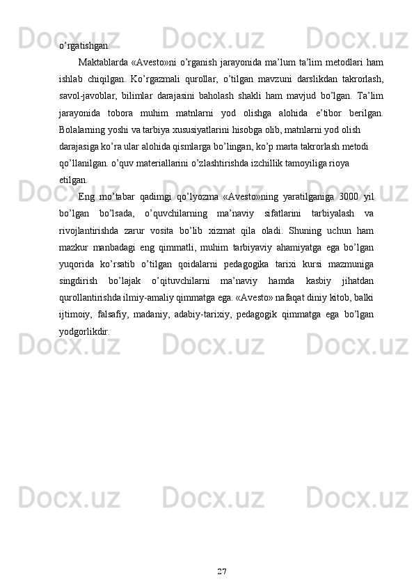 o’rgatishgan.
Maktablarda   «Avesto»ni   o’rganish   jarayonida   ma’lum   ta’lim   metodlari   ham
ishlab   chiqilgan.   Ko’rgazmali   qurollar,   o’tilgan   mavzuni   darslikdan   takrorlash,
savol-javoblar,   bilimlar   darajasini   baholash   shakli   ham   mavjud   bo’lgan.   Ta’lim
jarayonida   tobora   muhim   matnlarni   yod   olishga   alohida   e’tibor   berilgan.
Bolalarning yoshi va tarbiya xususiyatlarini hisobga olib, matnlarni yod olish
darajasiga ko’ra ular alohida qismlarga bo’lingan, ko’p marta takrorlash metodi 
qo’llanilgan. o’quv materiallarini o’zlashtirishda izchillik tamoyiliga rioya 
etilgan.
Eng   mo’tabar   qadimgi   qo’lyozma   «Avesto»ning   yaratilganiga   3000   yil
bo’lgan   bo’lsada,   o’quvchilarning   ma’naviy   sifatlarini   tarbiyalash   va
rivojlantirishda   zarur   vosita   bo’lib   xizmat   qila   oladi.   Shuning   uchun   ham
mazkur   manbadagi   eng   qimmatli,   muhim   tarbiyaviy   ahamiyatga   ega   bo’lgan
yuqorida   ko’rsatib   o’tilgan   qoidalarni   pedagogika   tarixi   kursi   mazmuniga
singdirish   bo’lajak   o’qituvchilarni   ma’naviy   hamda   kasbiy   jihatdan
qurollantirishda ilmiy-amaliy qimmatga ega. «Avesto» nafaqat diniy kitob, balki
ijtimoiy,   falsafiy,   madaniy,   adabiy-tarixiy,   pedagogik   qimmatga   ega   bo’lgan
yodgorlikdir.
27 