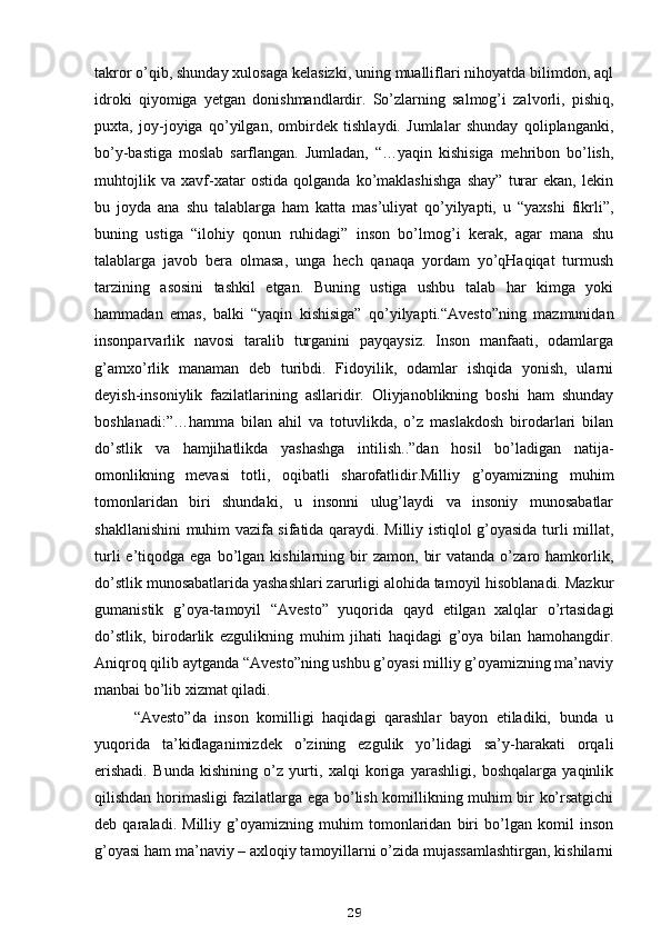 takror o’qib, shunday xulosaga kelasizki, uning mualliflari nihoyatda bilimdon, aql
idroki   qiyomiga   yetgan   donishmandlardir.   So’zlarning   salmog’i   zalvorli,   pishiq,
puxta,   joy-joyiga   qo’yilgan,   ombirdek   tishlaydi.   Jumlalar   shunday   qoliplanganki,
bo’y-bastiga   moslab   sarflangan.   Jumladan,   “…yaqin   kishisiga   mehribon   bo’lish,
muhtojlik   va   xavf-xatar   ostida   qolganda   ko’maklashishga   shay”   turar   ekan,   lekin
bu   joyda   ana   shu   talablarga   ham   katta   mas’uliyat   qo’yilyapti,   u   “yaxshi   fikrli”,
buning   ustiga   “ilohiy   qonun   ruhidagi”   inson   bo’lmog’i   kerak,   agar   mana   shu
talablarga   javob   bera   olmasa,   unga   hech   qanaqa   yordam   yo’qHaqiqat   turmush
tarzining   asosini   tashkil   etgan.   Buning   ustiga   ushbu   talab   har   kimga   yoki
hammadan   emas,   balki   “yaqin   kishisiga”   qo’yilyapti.“Avesto”ning   mazmunidan
insonparvarlik   navosi   taralib   turganini   payqaysiz.   Inson   manfaati,   odamlarga
g’amxo’rlik   manaman   deb   turibdi.   Fidoyilik,   odamlar   ishqida   yonish,   ularni
deyish-insoniylik   fazilatlarining   asllaridir.   Oliyjanoblikning   boshi   ham   shunday
boshlanadi:”…hamma   bilan   ahil   va   totuvlikda,   o’z   maslakdosh   birodarlari   bilan
do’stlik   va   hamjihatlikda   yashashga   intilish..”dan   hosil   bo’ladigan   natija-
omonlikning   mevasi   totli,   oqibatli   sharofatlidir.Milliy   g’oyamizning   muhim
tomonlaridan   biri   shundaki,   u   insonni   ulug’laydi   va   insoniy   munosabatlar
shakllanishini muhim vazifa sifatida qaraydi. Milliy istiqlol g’oyasida turli millat,
turli  e’tiqodga  ega  bo’lgan  kishilarning  bir  zamon,   bir  vatanda  o’zaro  hamkorlik,
do’stlik munosabatlarida yashashlari zarurligi alohida tamoyil hisoblanadi. Mazkur
gumanistik   g’oya-tamoyil   “Avesto”   yuqorida   qayd   etilgan   xalqlar   o’rtasidagi
do’stlik,   birodarlik   ezgulikning   muhim   jihati   haqidagi   g’oya   bilan   hamohangdir.
Aniqroq qilib aytganda “Avesto”ning ushbu g’oyasi milliy g’oyamizning ma’naviy
manbai bo’lib xizmat qiladi.
“Avesto”da   inson   komilligi   haqidagi   qarashlar   bayon   etiladiki,   bunda   u
yuqorida   ta’kidlaganimizdek   o’zining   ezgulik   yo’lidagi   sa’y-harakati   orqali
erishadi.   Bunda   kishining   o’z   yurti,   xalqi   koriga   yarashligi,   boshqalarga   yaqinlik
qilishdan horimasligi fazilatlarga ega bo’lish komillikning muhim bir ko’rsatgichi
deb   qaraladi.   Milliy   g’oyamizning   muhim   tomonlaridan   biri   bo’lgan   komil   inson
g’oyasi ham ma’naviy – axloqiy tamoyillarni o’zida mujassamlashtirgan, kishilarni
29 