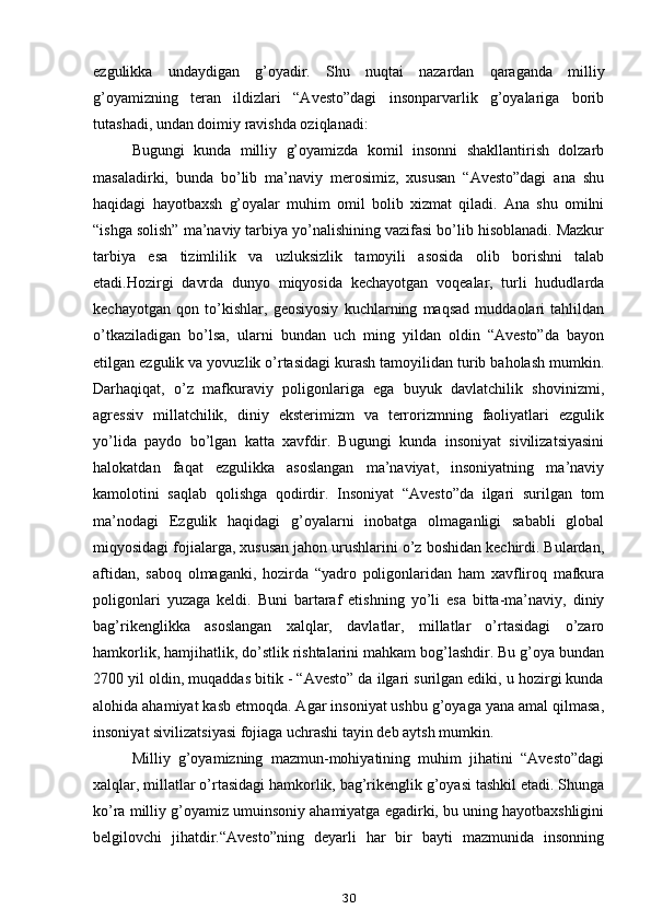 ezgulikka   undaydigan   g’oyadir.   Shu   nuqtai   nazardan   qaraganda   milliy
g’oyamizning   teran   ildizlari   “Avesto”dagi   insonparvarlik   g’oyalariga   borib
tutashadi, undan doimiy ravishda oziqlanadi:
Bugungi   kunda   milliy   g’oyamizda   komil   insonni   shakllantirish   dolzarb
masaladirki,   bunda   bo’lib   ma’naviy   merosimiz,   xususan   “Avesto”dagi   ana   shu
haqidagi   hayotbaxsh   g’oyalar   muhim   omil   bolib   xizmat   qiladi.   Ana   shu   omilni
“ishga solish” ma’naviy tarbiya yo’nalishining vazifasi bo’lib hisoblanadi. Mazkur
tarbiya   esa   tizimlilik   va   uzluksizlik   tamoyili   asosida   olib   borishni   talab
etadi.Hozirgi   davrda   dunyo   miqyosida   kechayotgan   voqealar,   turli   hududlarda
kechayotgan   qon   to’kishlar,   geosiyosiy   kuchlarning   maqsad   muddaolari   tahlildan
o’tkaziladigan   bo’lsa,   ularni   bundan   uch   ming   yildan   oldin   “Avesto”da   bayon
etilgan ezgulik va yovuzlik o’rtasidagi kurash tamoyilidan turib baholash mumkin.
Darhaqiqat,   o’z   mafkuraviy   poligonlariga   ega   buyuk   davlatchilik   shovinizmi,
agressiv   millatchilik,   diniy   eksterimizm   va   terrorizmning   faoliyatlari   ezgulik
yo’lida   paydo   bo’lgan   katta   xavfdir.   Bugungi   kunda   insoniyat   sivilizatsiyasini
halokatdan   faqat   ezgulikka   asoslangan   ma’naviyat,   insoniyatning   ma’naviy
kamolotini   saqlab   qolishga   qodirdir.   Insoniyat   “Avesto”da   ilgari   surilgan   tom
ma’nodagi   Ezgulik   haqidagi   g’oyalarni   inobatga   olmaganligi   sababli   global
miqyosidagi fojialarga, xususan jahon urushlarini o’z boshidan kechirdi. Bulardan,
aftidan,   saboq   olmaganki,   hozirda   “yadro   poligonlaridan   ham   xavfliroq   mafkura
poligonlari   yuzaga   keldi.   Buni   bartaraf   etishning   yo’li   esa   bitta-ma’naviy,   diniy
bag’rikenglikka   asoslangan   xalqlar,   davlatlar,   millatlar   o’rtasidagi   o’zaro
hamkorlik, hamjihatlik, do’stlik rishtalarini mahkam bog’lashdir. Bu g’oya bundan
2700 yil oldin, muqaddas bitik - “Avesto” da ilgari surilgan ediki, u hozirgi kunda
alohida ahamiyat kasb etmoqda. Agar insoniyat ushbu g’oyaga yana amal qilmasa,
insoniyat sivilizatsiyasi fojiaga uchrashi tayin deb aytsh mumkin.
Milliy   g’oyamizning   mazmun-mohiyatining   muhim   jihatini   “Avesto”dagi
xalqlar, millatlar o’rtasidagi hamkorlik, bag’rikenglik g’oyasi tashkil etadi. Shunga
ko’ra milliy g’oyamiz umuinsoniy ahamiyatga egadirki, bu uning hayotbaxshligini
belgilovchi   jihatdir.“Avesto”ning   deyarli   har   bir   bayti   mazmunida   insonning
30 