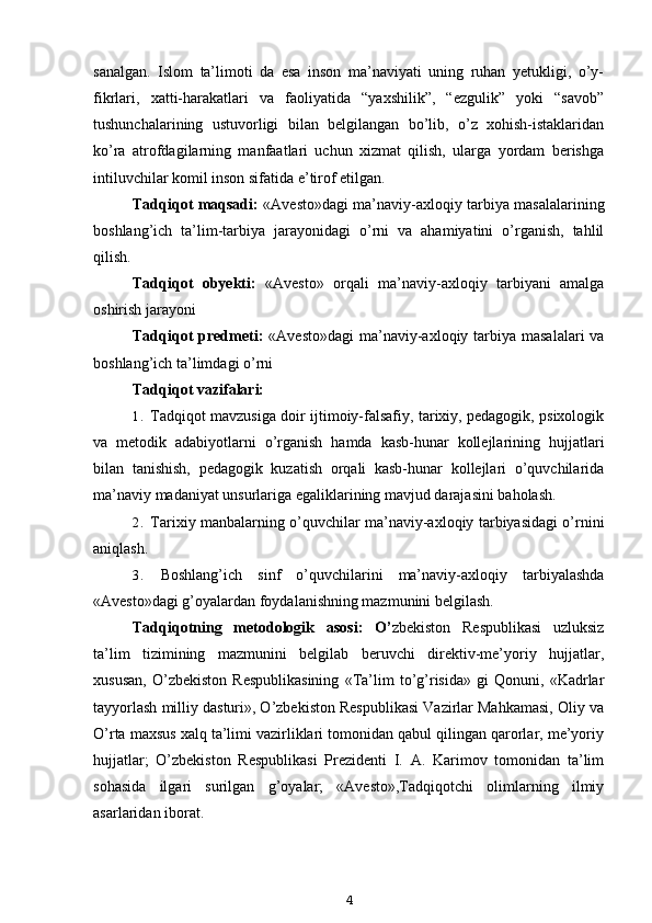 sanalgan.   Islom   ta’limoti   da   esa   inson   ma’naviyati   uning   ruhan   yetukligi,   o’y-
fikrlari,   xatti-harakatlari   va   faoliyatida   “yaxshilik”,   “ezgulik”   yoki   “savob”
tushunchalarining   ustuvorligi   bilan   belgilangan   bo’lib,   o’z   xohish-istaklaridan
ko’ra   atrofdagilarning   manfaatlari   uchun   xizmat   qilish,   ularga   yordam   berishga
intiluvchilar komil inson sifatida e’tirof etilgan.
Tadqiqot maqsadi:   «Avesto»dagi ma’naviy-axloqiy tarbiya masalalarining
boshlang’ich   ta’lim-tarbiya   jarayonidagi   o’rni   va   ahamiyatini   o’rganish,   tahlil
qilish.
Tadqiqot   obyekti:   «Avesto»   orqali   ma’naviy-axloqiy   tarbiyani   amalga
oshirish jarayoni
Tadqiqot  predmeti:   «Avesto»dagi  ma’naviy-axloqiy tarbiya  masalalari  va
boshlang’ich ta’limdagi o’rni
Tadqiqot vazifalari:
1. Tadqiqot mavzusiga doir ijtimoiy-falsafiy, tarixiy, pedagogik, psixologik
va   metodik   adabiyotlarni   o’rganish   hamda   kasb-hunar   kollejlarining   hujjatlari
bilan   tanishish,   pedagogik   kuzatish   orqali   kasb-hunar   kollejlari   o’quvchilarida
ma’naviy madaniyat unsurlariga egaliklarining mavjud darajasini baholash.
2. Tarixiy manbalarning o’quvchilar ma’naviy-axloqiy tarbiyasidagi o’rnini
aniqlash.
3. Boshlang’ich   sinf   o’quvchilarini   ma’naviy-axloqiy   tarbiyalashda
«Avesto»dagi g’oyalardan foydalanishning mazmunini belgilash.
Tadqiqotning   metodologik   asosi:   O’ zbekiston   Respublikasi   uzluksiz
ta’lim   tizimining   mazmunini   belgilab   beruvchi   direktiv-me’yoriy   hujjatlar,
xususan,   O’zbekiston   Respublikasining   «Ta’lim   to’g’risida»   gi   Qonuni,   «Kadrlar
tayyorlash milliy dasturi», O’zbekiston Respublikasi Vazirlar Mahkamasi, Oliy va
O’rta maxsus xalq ta’limi vazirliklari tomonidan qabul qilingan qarorlar, me’yoriy
hujjatlar;   O’zbekiston   Respublikasi   Prezidenti   I.   A.   Karimov   tomonidan   ta’lim
sohasida   ilgari   surilgan   g’oyalar;   «Avesto»,Tadqiqotchi   olimlarning   ilmiy
asarlaridan iborat.
4 
