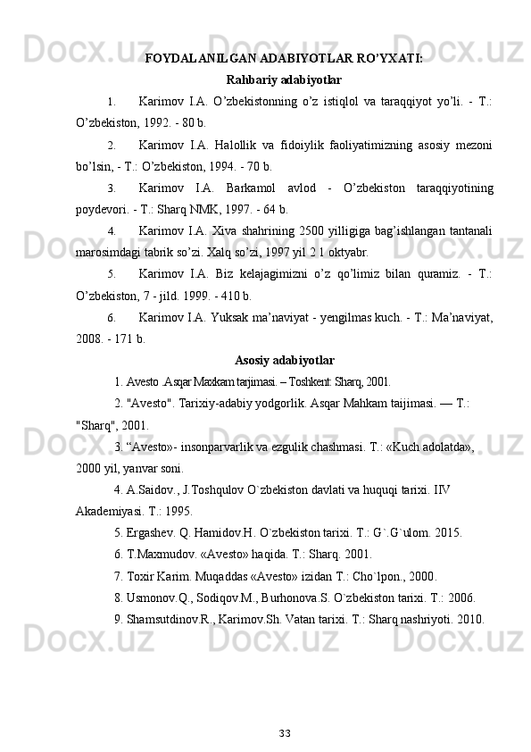 FOYDALANILGAN ADABIYOTLAR RO’YXATI:
Rahbariy adabiyotlar
1. Karimov   I.A.   O’zbekistonning   o’z   istiqlol   va   taraqqiyot   yo’li.   -   T.:
O’zbekiston, 1992. - 80 b.
2. Karimov   I.A.   Halollik   va   fidoiylik   faoliyatimizning   asosiy   mezoni
bo’lsin, - T.: O’zbekiston, 1994. - 70 b.
3. Karimov   I.A.   Barkamol   avlod   -   O’zbekiston   taraqqiyotining
poydevori. - T.: Sharq NMK, 1997. - 64 b.
4. Karimov   I.A.   Xiva   shahrining   2500   yilligiga   bag’ishlangan   tantanali
marosimdagi tabrik so’zi. Xalq so’zi, 1997 yil 2 1 oktyabr.
5. Karimov   I.A.   Biz   kelajagimizni   o’z   qo’limiz   bilan   quramiz.   -   T.:
O’zbekiston, 7 - jild. 1999. - 410 b.
6. Karimov I.A. Yuksak ma’naviyat - yengilmas kuch. - T.: Ma’naviyat,
2008. - 171 b.
Asosiy adabiyotlar
1.  Avesto  . Asqar Maхkam tarjimasi. – Toshkent: Sharq, 2001.  
2. "Avesto". Tarixiy-adabiy yodgorlik. Asqar Mahkam taijimasi. — T.: 
"Sharq", 2001.
3.  “Avesto»- insonparvarlik va ezgulik chashmasi. T.: «Kuch adolatda», 
2000 yil, yanvar soni.
4. A.Saidov., J.Toshqulov O`zbekiston davlati va huquqi tarixi. IIV 
Akademiyasi. T.: 1995.
5. Ergashev. Q. Hamidov.H. O`zbekiston tarixi.  T.: G`.G`ulom. 2015 .
6.  T.Maxmudov. «Avesto» haqida. T.: Sharq. 2001.
7. Toxir Karim. Muqaddas «Avesto» izidan T.: Cho`lpon., 2000 .
8. Usmonov.Q., Sodiqov.M., Burhonova.S. O`zbekiston tarixi. T.: 2006.
9. Shamsutdinov.R., Karimov.Sh. Vatan tarixi. T.: Sharq nashriyoti. 2010.
33 