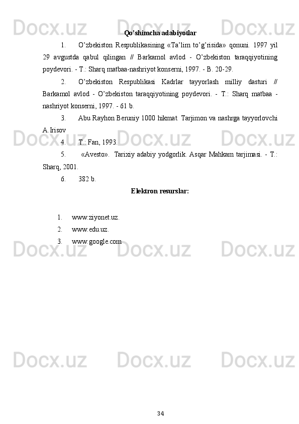 Qo’shimcha adabiyotlar
1. O’zbekiston   Respublikasining   «Ta’lim   to’g’risida»   qonuni.   1997   yil
29   avgustda   qabul   qilingan   //   Barkamol   avlod   -   O’zbekiston   taraqqiyotining
poydevori. - T.: Sharq matbaa-nashriyot konserni, 1997. - B. 20-29.
2. O’zbekiston   Respublikasi   Kadrlar   tayyorlash   milliy   dasturi   //
Barkamol   avlod   -   O’zbekiston   taraqqiyotining   poydevori.   -   T.:   Sharq   matbaa   -
nashriyot konserni, 1997. - 61 b.
3. Abu Rayhon Beruniy 1000 hikmat. Tarjimon va nashrga tayyorlovchi
A.Irisov
4. T.: Fan, 1993.
5. «Avesto». Tarixiy adabiy yodgorlik. Asqar Mahkam  tarjimasi. - T.:
Sharq, 2001.
6. 382 b.
Elektron resurslar:
1. www.ziyonet.uz . 
2. www.edu.uz . 
3. www.google.com
34 