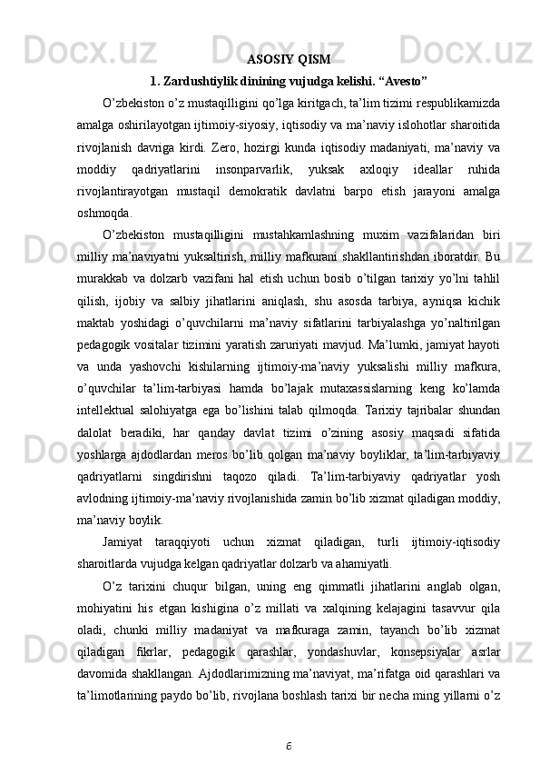 ASOSIY QISM
1. Zardushtiylik dinining vujudga kelishi. “Avesto”
O’zbekiston o’z mustaqilligini qo’lga kiritgach, ta’lim tizimi respublikamizda
amalga oshirilayotgan ijtimoiy-siyosiy, iqtisodiy va ma’naviy islohotlar sharoitida
rivojlanish   davriga   kirdi.   Zero,   hozirgi   kunda   iqtisodiy   madaniyati,   ma’naviy   va
moddiy   qadriyatlarini   insonparvarlik,   yuksak   axloqiy   ideallar   ruhida
rivojlantirayotgan   mustaqil   demokratik   davlatni   barpo   etish   jarayoni   amalga
oshmoqda.
O’zbekiston   mustaqilligini   mustahkamlashning   muxim   vazifalaridan   biri
milliy   ma’naviyatni   yuksaltirish,   milliy   mafkurani   shakllantirishdan   iboratdir.   Bu
murakkab   va   dolzarb   vazifani   hal   etish   uchun   bosib   o’tilgan   tarixiy   yo’lni   tahlil
qilish,   ijobiy   va   salbiy   jihatlarini   aniqlash,   shu   asosda   tarbiya,   ayniqsa   kichik
maktab   yoshidagi   o’quvchilarni   ma’naviy   sifatlarini   tarbiyalashga   yo’naltirilgan
pedagogik vositalar tizimini yaratish zaruriyati mavjud. Ma’lumki, jamiyat hayoti
va   unda   yashovchi   kishilarning   ijtimoiy-ma’naviy   yuksalishi   milliy   mafkura,
o’quvchilar   ta’lim-tarbiyasi   hamda   bo’lajak   mutaxassislarning   keng   ko’lamda
intellektual   salohiyatga   ega   bo’lishini   talab   qilmoqda.   Tarixiy   tajribalar   shundan
dalolat   beradiki,   har   qanday   davlat   tizimi   o’zining   asosiy   maqsadi   sifatida
yoshlarga   ajdodlardan   meros   bo’lib   qolgan   ma’naviy   boyliklar,   ta’lim-tarbiyaviy
qadriyatlarni   singdirishni   taqozo   qiladi.   Ta’lim-tarbiyaviy   qadriyatlar   yosh
avlodning ijtimoiy-ma’naviy rivojlanishida zamin bo’lib xizmat qiladigan moddiy,
ma’naviy boylik.
Jamiyat   taraqqiyoti   uchun   xizmat   qiladigan,   turli   ijtimoiy-iqtisodiy
sharoitlarda vujudga kelgan qadriyatlar dolzarb va ahamiyatli.
O’z   tarixini   chuqur   bilgan,   uning   eng   qimmatli   jihatlarini   anglab   olgan,
mohiyatini   his   etgan   kishigina   o’z   millati   va   xalqining   kelajagini   tasavvur   qila
oladi,   chunki   milliy   madaniyat   va   mafkuraga   zamin,   tayanch   bo’lib   xizmat
qiladigan   fikrlar,   pedagogik   qarashlar,   yondashuvlar,   konsepsiyalar   asrlar
davomida shakllangan. Ajdodlarimizning ma’naviyat, ma’rifatga oid qarashlari va
ta’limotlarining paydo bo’lib, rivojlana boshlash tarixi bir necha ming yillarni o’z
6 