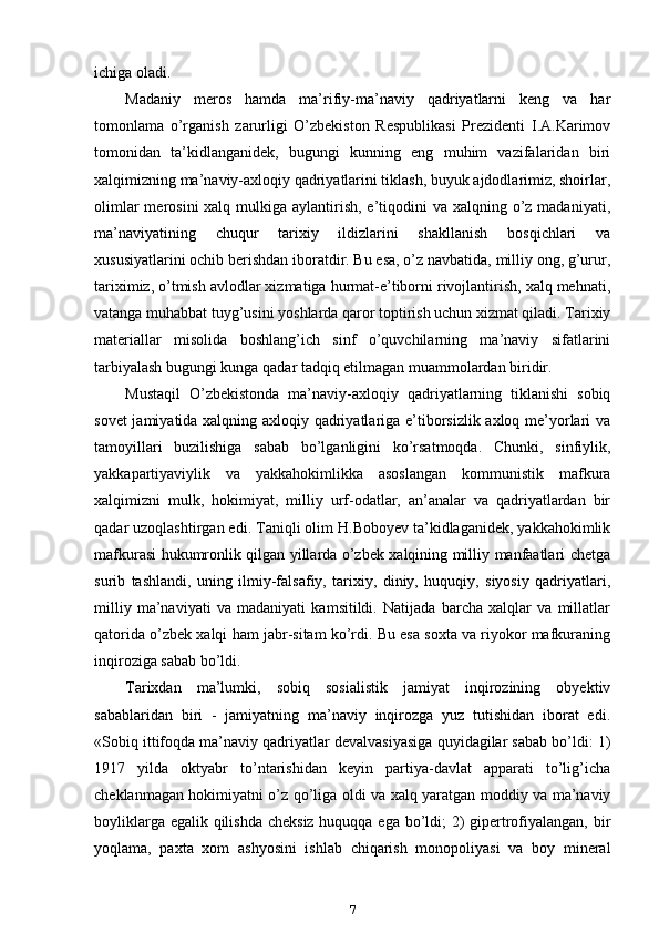 ichiga oladi.
Madaniy   meros   hamda   ma’rifiy-ma’naviy   qadriyatlarni   keng   va   har
tomonlama   o’rganish   zarurligi   O’zbekiston   Respublikasi   Prezidenti   I.A.Karimov
tomonidan   ta’kidlanganidek,   bugungi   kunning   eng   muhim   vazifalaridan   biri
xalqimizning ma’naviy-axloqiy qadriyatlarini tiklash, buyuk ajdodlarimiz, shoirlar,
olimlar  merosini  xalq mulkiga aylantirish, e’tiqodini  va xalqning o’z  madaniyati,
ma’naviyatining   chuqur   tarixiy   ildizlarini   shakllanish   bosqichlari   va
xususiyatlarini ochib berishdan iboratdir. Bu esa, o’z navbatida, milliy ong, g’urur,
tariximiz, o’tmish avlodlar xizmatiga hurmat-e’tiborni rivojlantirish, xalq mehnati,
vatanga muhabbat tuyg’usini yoshlarda qaror toptirish uchun xizmat qiladi. Tarixiy
materiallar   misolida   boshlang’ich   sinf   o’quvchilarning   ma’naviy   sifatlarini
tarbiyalash bugungi kunga qadar tadqiq etilmagan muammolardan biridir.
Mustaqil   O’zbekistonda   ma’naviy-axloqiy   qadriyatlarning   tiklanishi   sobiq
sovet jamiyatida xalqning axloqiy qadriyatlariga e’tiborsizlik axloq me’yorlari va
tamoyillari   buzilishiga   sabab   bo’lganligini   ko’rsatmoqda.   Chunki,   sinfiylik,
yakkapartiyaviylik   va   yakkahokimlikka   asoslangan   kommunistik   mafkura
xalqimizni   mulk,   hokimiyat,   milliy   urf-odatlar,   an’analar   va   qadriyatlardan   bir
qadar uzoqlashtirgan edi. Taniqli olim H.Boboyev ta’kidlaganidek, yakkahokimlik
mafkurasi hukumronlik qilgan yillarda o’zbek xalqining milliy manfaatlari chetga
surib   tashlandi,   uning   ilmiy-falsafiy,   tarixiy,   diniy,   huquqiy,   siyosiy   qadriyatlari,
milliy   ma’naviyati   va   madaniyati   kamsitildi.   Natijada   barcha   xalqlar   va   millatlar
qatorida o’zbek xalqi ham jabr-sitam ko’rdi. Bu esa soxta va riyokor mafkuraning
inqiroziga sabab bo’ldi.
Tarixdan   ma’lumki,   sobiq   sosialistik   jamiyat   inqirozining   obyektiv
sabablaridan   biri   -   jamiyatning   ma’naviy   inqirozga   yuz   tutishidan   iborat   edi.
«Sobiq ittifoqda ma’naviy qadriyatlar devalvasiyasiga quyidagilar sabab bo’ldi: 1)
1917   yilda   oktyabr   to’ntarishidan   keyin   partiya-davlat   apparati   to’lig’icha
cheklanmagan hokimiyatni o’z qo’liga oldi va xalq yaratgan moddiy va ma’naviy
boyliklarga egalik qilishda  cheksiz huquqqa ega bo’ldi; 2)  gipertrofiyalangan, bir
yoqlama,   paxta   xom   ashyosini   ishlab   chiqarish   monopoliyasi   va   boy   mineral
7 