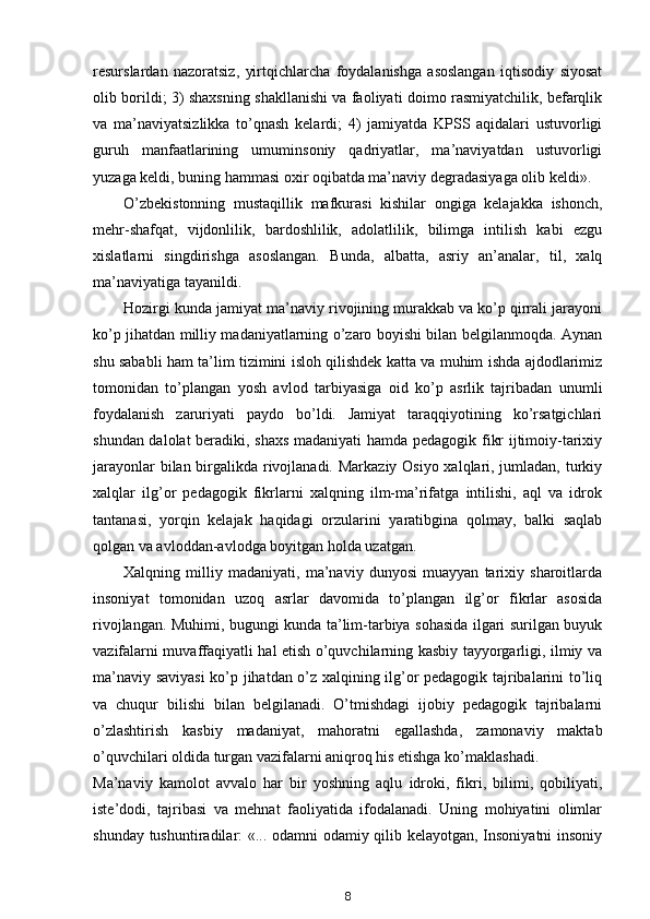 resurslardan   nazoratsiz,   yirtqichlarcha   foydalanishga   asoslangan   iqtisodiy   siyosat
olib borildi; 3) shaxsning shakllanishi va faoliyati doimo rasmiyatchilik, befarqlik
va   ma’naviyatsizlikka   to’qnash   kelardi;   4)   jamiyatda   KPSS   aqidalari   ustuvorligi
guruh   manfaatlarining   umuminsoniy   qadriyatlar,   ma’naviyatdan   ustuvorligi
yuzaga keldi, buning hammasi oxir oqibatda ma’naviy degradasiyaga olib keldi».
O’zbekistonning   mustaqillik   mafkurasi   kishilar   ongiga   kelajakka   ishonch,
mehr-shafqat,   vijdonlilik,   bardoshlilik,   adolatlilik,   bilimga   intilish   kabi   ezgu
xislatlarni   singdirishga   asoslangan.   Bunda,   albatta,   asriy   an’analar,   til,   xalq
ma’naviyatiga tayanildi.
Hozirgi kunda jamiyat ma’naviy rivojining murakkab va ko’p qirrali jarayoni
ko’p jihatdan milliy madaniyatlarning o’zaro boyishi bilan belgilanmoqda. Aynan
shu sababli ham ta’lim tizimini isloh qilishdek katta va muhim ishda ajdodlarimiz
tomonidan   to’plangan   yosh   avlod   tarbiyasiga   oid   ko’p   asrlik   tajribadan   unumli
foydalanish   zaruriyati   paydo   bo’ldi.   Jamiyat   taraqqiyotining   ko’rsatgichlari
shundan dalolat  beradiki, shaxs madaniyati  hamda pedagogik fikr ijtimoiy-tarixiy
jarayonlar  bilan birgalikda rivojlanadi. Markaziy Osiyo xalqlari, jumladan, turkiy
xalqlar   ilg’or   pedagogik   fikrlarni   xalqning   ilm-ma’rifatga   intilishi,   aql   va   idrok
tantanasi,   yorqin   kelajak   haqidagi   orzularini   yaratibgina   qolmay,   balki   saqlab
qolgan va avloddan-avlodga boyitgan holda uzatgan.
Xalqning   milliy   madaniyati,   ma’naviy   dunyosi   muayyan   tarixiy   sharoitlarda
insoniyat   tomonidan   uzoq   asrlar   davomida   to’plangan   ilg’or   fikrlar   asosida
rivojlangan. Muhimi, bugungi kunda ta’lim-tarbiya sohasida ilgari surilgan buyuk
vazifalarni muvaffaqiyatli hal etish o’quvchilarning kasbiy tayyorgarligi, ilmiy va
ma’naviy saviyasi  ko’p jihatdan o’z xalqining ilg’or pedagogik tajribalarini to’liq
va   chuqur   bilishi   bilan   belgilanadi.   O’tmishdagi   ijobiy   pedagogik   tajribalarni
o’zlashtirish   kasbiy   madaniyat,   mahoratni   egallashda,   zamonaviy   maktab
o’quvchilari oldida turgan vazifalarni aniqroq his etishga ko’maklashadi.
Ma’naviy   kamolot   avvalo   har   bir   yoshning   aqlu   idroki,   fikri,   bilimi,   qobiliyati,
iste’dodi,   tajribasi   va   mehnat   faoliyatida   ifodalanadi.   Uning   mohiyatini   olimlar
shunday tushuntiradilar: «... odamni odamiy qilib kelayotgan, Insoniyatni  insoniy
8 