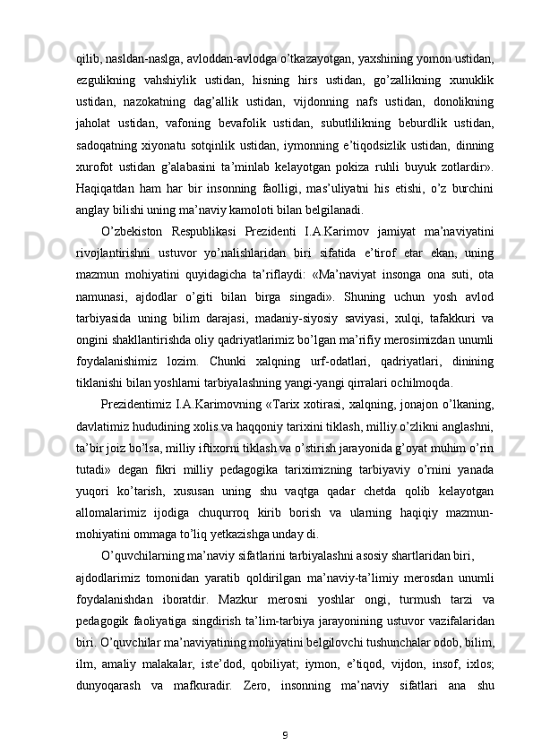 qilib, nasldan-naslga, avloddan-avlodga o’tkazayotgan, yaxshining yomon ustidan,
ezgulikning   vahshiylik   ustidan,   hisning   hirs   ustidan,   go’zallikning   xunuklik
ustidan,   nazokatning   dag’allik   ustidan,   vijdonning   nafs   ustidan,   donolikning
jaholat   ustidan,   vafoning   bevafolik   ustidan,   subutlilikning   beburdlik   ustidan,
sadoqatning   xiyonatu   sotqinlik   ustidan,   iymonning   e’tiqodsizlik   ustidan,   dinning
xurofot   ustidan   g’alabasini   ta’minlab   kelayotgan   pokiza   ruhli   buyuk   zotlardir».
Haqiqatdan   ham   har   bir   insonning   faolligi,   mas’uliyatni   his   etishi,   o’z   burchini
anglay bilishi uning ma’naviy kamoloti bilan belgilanadi.
O’zbekiston   Respublikasi   Prezidenti   I.A.Karimov   jamiyat   ma’naviyatini
rivojlantirishni   ustuvor   yo’nalishlaridan   biri   sifatida   e’tirof   etar   ekan,   uning
mazmun   mohiyatini   quyidagicha   ta’riflaydi:   «Ma’naviyat   insonga   ona   suti,   ota
namunasi,   ajdodlar   o’giti   bilan   birga   singadi».   Shuning   uchun   yosh   avlod
tarbiyasida   uning   bilim   darajasi,   madaniy-siyosiy   saviyasi,   xulqi,   tafakkuri   va
ongini shakllantirishda oliy qadriyatlarimiz bo’lgan ma’rifiy merosimizdan unumli
foydalanishimiz   lozim.   Chunki   xalqning   urf-odatlari,   qadriyatlari,   dinining
tiklanishi bilan yoshlarni tarbiyalashning yangi-yangi qirralari ochilmoqda.
Prezidentimiz  I.A.Karimovning  «Tarix  xotirasi,   xalqning,  jonajon  o’lkaning,
davlatimiz hududining xolis va haqqoniy tarixini tiklash, milliy o’zlikni anglashni,
ta’bir joiz bo’lsa, milliy iftixorni tiklash va o’stirish jarayonida g’oyat muhim o’rin
tutadi»   degan   fikri   milliy   pedagogika   tariximizning   tarbiyaviy   o’rnini   yanada
yuqori   ko’tarish,   xususan   uning   shu   vaqtga   qadar   chetda   qolib   kelayotgan
allomalarimiz   ijodiga   chuqurroq   kirib   borish   va   ularning   haqiqiy   mazmun-
mohiyatini ommaga to’liq yetkazishga unday di.
O’quvchilarning ma’naviy sifatlarini tarbiyalashni asosiy shartlaridan biri,
ajdodlarimiz   tomonidan   yaratib   qoldirilgan   ma’naviy-ta’limiy   merosdan   unumli
foydalanishdan   iboratdir.   Mazkur   merosni   yoshlar   ongi,   turmush   tarzi   va
pedagogik   faoliyatiga   singdirish   ta’lim-tarbiya   jarayonining   ustuvor   vazifalaridan
biri. O’quvchilar ma’naviyatining mohiyatini belgilovchi tushunchalar odob, bilim,
ilm,   amaliy   malakalar,   iste’dod,   qobiliyat;   iymon,   e’tiqod,   vijdon,   insof,   ixlos;
dunyoqarash   va   mafkuradir.   Zero,   insonning   ma’naviy   sifatlari   ana   shu
9 