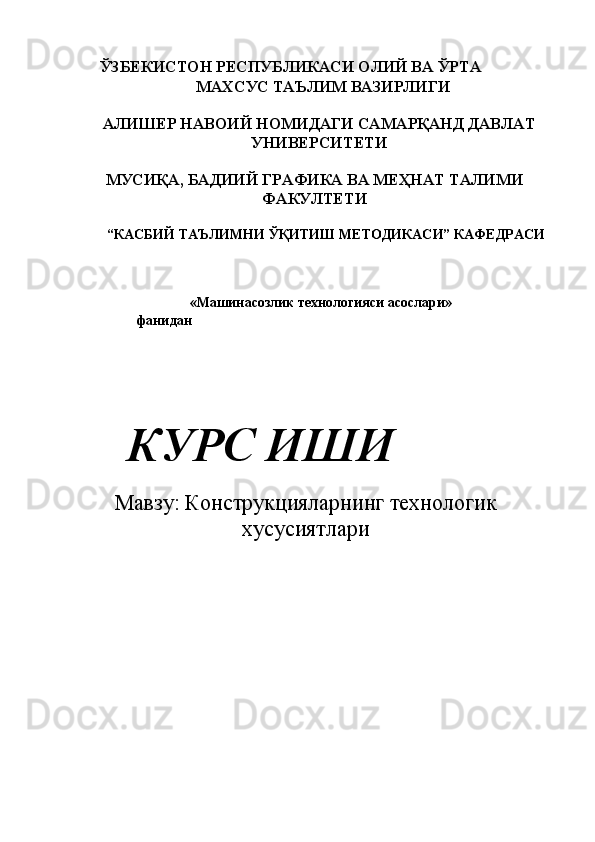      ЎЗБЕКИСТОН РЕСПУБЛИКАСИ ОЛИЙ ВА ЎРТА 
  МАХСУС ТАЪЛИМ ВАЗИРЛИГИ 
 
АЛИШЕР НАВОИЙ НОМИДАГИ САМАРҚАНД ДАВЛАТ
УНИВЕРСИТЕТИ 
 
МУСИҚА, БАДИИЙ ГРАФИКА ВА МЕҲНАТ ТАЛИМИ
ФАКУЛТЕТИ 
 
 “КАСБИЙ ТАЪЛИМНИ ЎҚИТИШ МЕТОДИКАСИ” КАФЕДРАСИ 
 
 
 
 «Машинасозлик технологияси асослари» 
               фанидан 
 
 
 
 
      КУРС ИШИ 
         
Мавзу: Конструкцияларнинг технологик
хусусиятлари
 
     