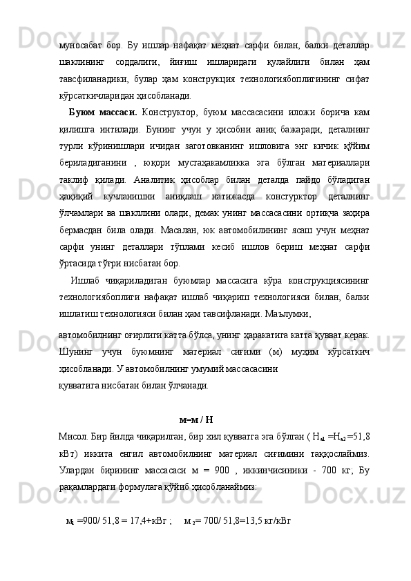 муносабат   бор.   Бу   ишлар   нафақат   меҳнат   сарфи   билан,   балки   деталлар
шаклининг   соддалиги,   йиғиш   ишларидаги   қулайлиги   билан   ҳам
тавсфиланадики,   булар   ҳам   конструкция   технологиябоплигининг   сифат
кўрсаткичларидан ҳисобланади.  
    Буюм   массаси.   Конструктор,   буюм   массасасини   иложи   борича   кам
қилишга   интилади.   Бунинг   учун   у   ҳисобни   аниқ   бажаради,   деталнинг
турли   кўринишлари   ичидан   заготовканинг   ишловига   энг   кичик   қўйим
бериладиганини   ,   юқори   мустаҳакамликка   эга   бўлган   материаллари
таклиф   қилади.   Аналитик   ҳисоблар   билан   деталда   пайдо   бўладиган
ҳақиқий   кучланишни   аниқлаш   натижасда   констурктор   деталнинг
ўлчамлари   ва   шакллини   олади,   демак   унинг   массасасини   ортиқча   заҳира
бермасдан   била   олади.   Масалан,   юк   автомобилининг   ясаш   учун   меҳнат
сарфи   унинг   деталлари   тўплами   кесиб   ишлов   бериш   меҳнат   сарфи
ўртасида тўғри нисбатан бор. 
    Ишлаб   чиқариладиган   буюмлар   массасига   кўра   конструкциясининг
технологиябоплиги   нафақат   ишлаб   чиқариш   технологияси   билан,   балки
ишлатиш технологияси билан ҳам тавсифланади. Маълумки, 
автомобилнинг оғирлиги катта бўлса, унинг ҳаракатига катта қувват керак.
Шунинг   учун   буюмнинг   материал   сиғими   (м)   муҳим   кўрсаткич
ҳисобланади. У автомобилнинг умумий массасасини 
қувватига нисбатан билан ўлчанади. 
 
           м=м / Н 
Мисол. Бир йилда чиқарилган, бир хил қувватга эга бўлган ( Н
а1  =Н
а2  =51,8
кВт)   иккита   енгил   автомобилнинг   материал   сиғимини   таққослаймиз.
Улардан   бирининг   массасаси   м   =   900   ,   иккинчисиники   -   700   кг;   Бу
рақамлардаги формулага қўйиб ҳисобланаймиз: 
 
   м
1  =900/ 51,8 = 17,4+кВг ;     м 
2 = 700/ 51,8=13,5 кг/кВг