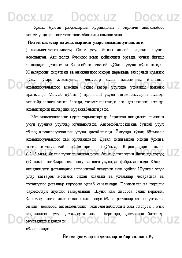  
    Ҳосил   бўлган   рақамлардан   кўринадики   ,   биринчи   аввтомобил
конструкциясининг технологиябоплиги камроқ экан. 
   Йиғма қисмлар ва деталларнинг ўзаро алмашинувчанлиги  
(   взаимозаменаяемость)   Оқим   усул   билан   ишлаб   чиқариш   шунга
асосланган.   Акс   ҳолда   буюмни   ясаш   қийинлиги   ортади,   чунки   йиғиш
ишларида   деталларни   ўз   жойига   мослаб   қўйиш   усули   қўлланилади.
Юзаларнинг   сифатини   ва   аниқлигини   юқори   даражада   тайёрлаш   мумкин
бўлса,   ўзаро   алмашувчан   деталлар   ясаш   имкони   ва   йиғишни
алмашинувчанлик   асосида,   оқим   қатор   усулида   ўтказиш   имкони
яратилади.   Мослаб   қўйиш   (   пригонка)   усули   автомобилларни   ясашда
конвейр   ишига   ҳалал   беради,   таъмирлаётганда   эса,   деталларни   ясашда
алмаштириш ишларини мураккаблаштиради. 
      Машинасозликнинг   турли   тармоқларида   берилган   аниқликга   эришиш
учун   турлича   усуллар   қўлланилади.   Автомобилсозликда   бундай   усул
тўлиқ   алмашинувчанлик   усули   ҳисобланади.   Йиғувда   тўлиқ   бўлмаган
алмашинувчанлик   ҳам   қўлланилади.   Детал   ейилгандан   кейин   ўрнига
янгисини мосланмайгина ( без пригонка) қўйилади. Бироқ юқори аниқлик
(   2   -3   мкм)   билан   туташтирилгандиган   баъзи   деталларни   йиғишда   гуруҳ
(тўплам) нинг ўзаро алмашинувчанлиги усулидан фойдаланилади. Юқори
аниқликдаги   деталларни   ялпи   ишлаб   чиқариш   анча   қийин.   Шунинг   учун
улар   каттароқ   жоизлик   билан   ясалади   ва   ўлчамлар   чегарасига   ва
туташувчи   деталлар   гуруҳига   қараб   сараланади.   Поршенлар   ва   поршен
бармоқлари   шундай   тайёрланади.   Шуни   ҳам   ҳисобга   олиш   керакки,
ўлчамларнинг   аниқлиги   қанчалик   юқори   бўлса,   деталлар   ясаш   шунчалик
қийин,   демакки,   автомобилнинг   технологиябоплиги   ҳам   пастроқ   .   Уни
юқорилатиш   учун   деталларга   ишлов   беришда,   қисмларни   йиғишда
мустақиллик қоидаси 
қўлланилади. 
  Йиғма қисмлар ва деталларни бир хиллаш.  Бу  