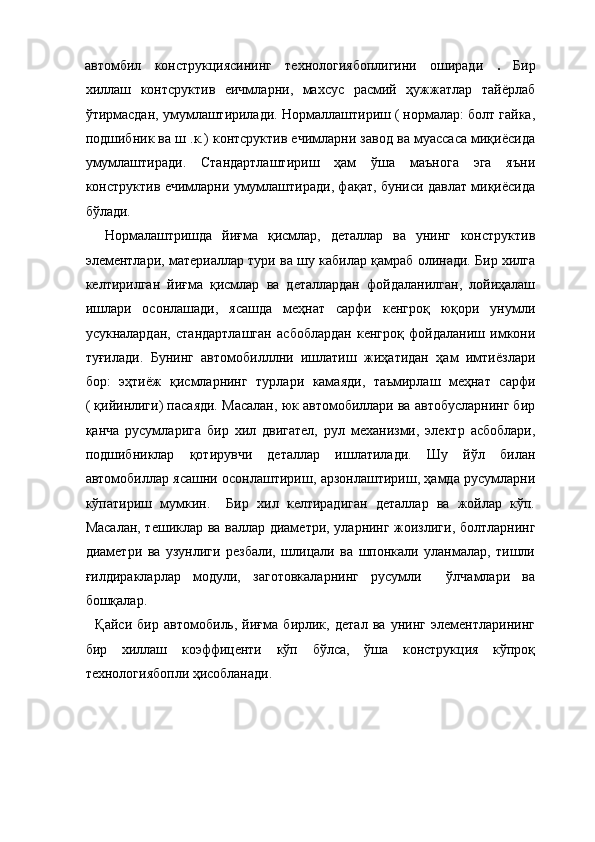 автомбил   конструкциясининг   технологиябоплигини   оширади   .   Бир
хиллаш   контсруктив   еичмларни,   махсус   расмий   ҳужжатлар   тайёрлаб
ўтирмасдан, умумлаштирилади. Нормаллаштириш ( нормалар: болт гайка,
подшибник ва ш .к.) контсруктив ечимларни завод ва муассаса миқиёсида
умумлаштиради.   Стандартлаштириш   ҳам   ўша   маънога   эга   яъни
конструктив ечимларни умумлаштиради, фақат, буниси давлат миқиёсида
бўлади. 
    Нормалаштришда   йиғма   қисмлар,   деталлар   ва   унинг   конструктив
элементлари, материаллар тури ва шу кабилар қамраб олинади. Бир хилга
келтирилган   йиғма   қисмлар   ва   деталлардан   фойдаланилган,   лойиҳалаш
ишлари   осонлашади,   ясашда   меҳнат   сарфи   кенгроқ   юқори   унумли
усукналардан,   стандартлашган   асбоблардан   кенгроқ   фойдаланиш   имкони
туғилади.   Бунинг   автомобилллни   ишлатиш   жиҳатидан   ҳам   имтиёзлари
бор:   эҳтиёж   қисмларнинг   турлари   камаяди,   таъмирлаш   меҳнат   сарфи
( қийинлиги) пасаяди. Масалан, юк автомобиллари ва автобусларнинг бир
қанча   русумларига   бир   хил   двигател,   рул   механизми,   электр   асбоблари,
подшибниклар   қотирувчи   деталлар   ишлатилади.   Шу   йўл   билан
автомобиллар ясашни осонлаштириш, арзонлаштириш, ҳамда русумларни
кўпатириш   мумкин.     Бир   хил   келтирадиган   деталлар   ва   жойлар   кўп.
Масалан, тешиклар ва валлар диаметри, уларнинг жоизлиги, болтларнинг
диаметри   ва   узунлиги   резбали,   шлицали   ва   шпонкали   уланмалар,   тишли
ғилдиракларлар   модули,   заготовкаларнинг   русумли     ўлчамлари   ва
бошқалар. 
    Қайси   бир   автомобиль,   йиғма   бирлик,   детал   ва   унинг   элементларининг
бир   хиллаш   коэффиценти   кўп   бўлса,   ўша   конструкция   кўпроқ
технологиябопли ҳисобланади.    
 
 
 
  