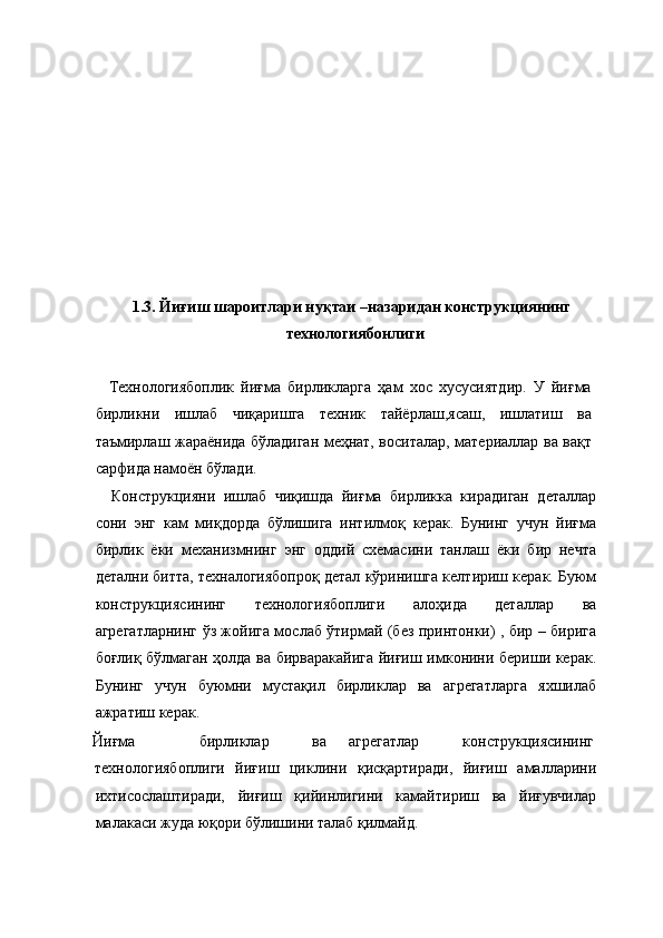  
 
 
 
 
 
 
 
 
1.3. Йиғиш шароитлари нуқтаи –назаридан конструкциянинг 
технологиябонлиги 
 
    Технологиябоплик   йиғма   бирликларга   ҳам   хос   хусусиятдир.   У   йиғма
бирликни   ишлаб   чиқаришга   техник   тайёрлаш,ясаш,   ишлатиш   ва
таъмирлаш жараёнида бўладиган меҳнат, воситалар, материаллар ва вақт
сарфида намоён бўлади. 
    Конструкцияни   ишлаб   чиқишда   йиғма   бирликка   кирадиган   деталлар
сони   энг   кам   миқдорда   бўлишига   интилмоқ   керак.   Бунинг   учун   йиғма
бирлик   ёки   механизмнинг   энг   оддий   схемасини   танлаш   ёки   бир   нечта
детални битта, техналогиябопроқ детал кўринишга келтириш керак. Буюм
конструкциясининг   технологиябоплиги   алоҳида   деталлар   ва
агрегатларнинг ўз жойига мослаб ўтирмай (без принтонки) , бир – бирига
боғлиқ бўлмаган ҳолда ва бирваракайига йиғиш имконини бериши керак.
Бунинг   учун   буюмни   мустақил   бирликлар   ва   агрегатларга   яхшилаб
ажратиш керак. 
  Йиғма    бирликлар    ва  агрегатлар    конструкциясининг 
технологиябоплиги   йиғиш   циклини   қисқартиради,   йиғиш   амалларини
ихтисослаштиради,   йиғиш   қийинлигини   камайтириш   ва   йиғувчилар
малакаси жуда юқори бўлишини талаб қилмайд.  