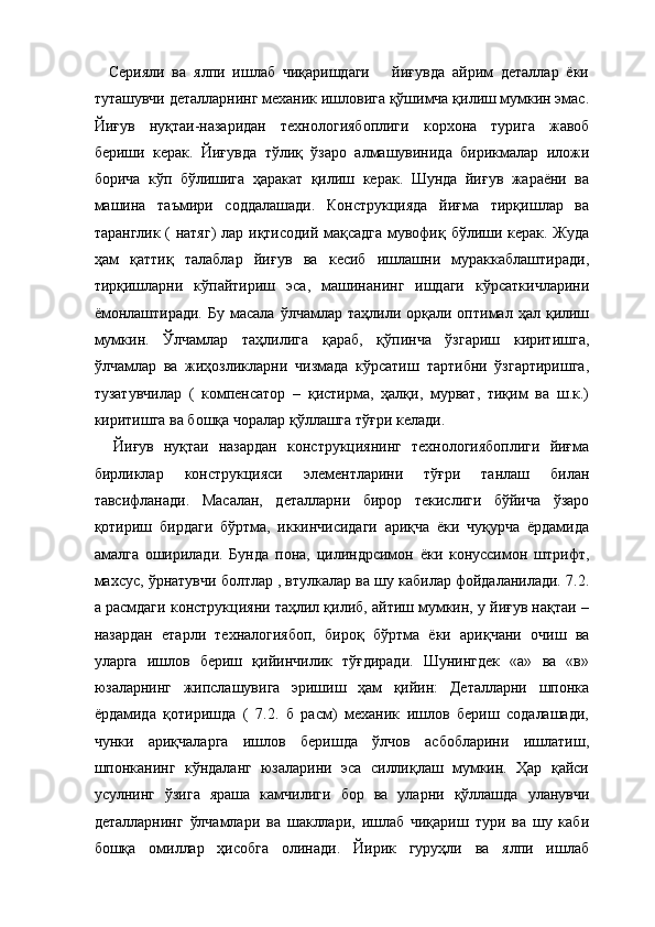     Серияли   ва   ялпи   ишлаб   чиқаришдаги       йиғувда   айрим   деталлар   ёки
туташувчи деталларнинг механик ишловига қўшимча қилиш мумкин эмас.
Йиғув   нуқтаи-назаридан   технологиябоплиги   корхона   турига   жавоб
бериши   керак.   Йиғувда   тўлиқ   ўзаро   алмашувинида   бирикмалар   иложи
борича   кўп   бўлишига   ҳаракат   қилиш   керак.   Шунда   йиғув   жараёни   ва
машина   таъмири   соддалашади.   Конструкцияда   йиғма   тирқишлар   ва
таранглик ( натяг)  лар иқтисодий мақсадга мувофиқ бўлиши керак. Жуда
ҳам   қаттиқ   талаблар   йиғув   ва   кесиб   ишлашни   мураккаблаштиради,
тирқишларни   кўпайтириш   эса,   машинанинг   ишдаги   кўрсаткичларини
ёмонлаштиради.   Бу  масала  ўлчамлар  таҳлили  орқали  оптимал  ҳал  қилиш
мумкин.   Ўлчамлар   таҳлилига   қараб,   қўпинча   ўзгариш   киритишга,
ўлчамлар   ва   жиҳозликларни   чизмада   кўрсатиш   тартибни   ўзгартиришга,
тузатувчилар   (   компенсатор   –   қистирма,   ҳалқи,   мурват,   тиқим   ва   ш.к.)
киритишга ва бошқа чоралар қўллашга тўғри келади. 
    Йиғув   нуқтаи   назардан   конструкциянинг   технологиябоплиги   йиғма
бирликлар   конструкцияси   элементларини   тўғри   танлаш   билан
тавсифланади.   Масалан,   деталларни   бирор   текислиги   бўйича   ўзаро
қотириш   бирдаги   бўртма,   иккинчисидаги   ариқча   ёки   чуқурча   ёрдамида
амалга   оширилади.   Бунда   пона,   цилиндрсимон   ёки   конуссимон   штрифт,
махсус, ўрнатувчи болтлар , втулкалар ва шу кабилар фойдаланилади. 7.2.
а расмдаги конструкцияни таҳлил қилиб, айтиш мумкин, у йиғув нақтаи –
назардан   етарли   техналогиябоп,   бироқ   бўртма   ёки   ариқчани   очиш   ва
уларга   ишлов   бериш   қийинчилик   тўғдиради.   Шунингдек   «а»   ва   «в»
юзаларнинг   жипслашувига   эришиш   ҳам   қийин:   Деталларни   шпонка
ёрдамида   қотиришда   (   7.2.   б   расм)   механик   ишлов   бериш   содалашади,
чунки   ариқчаларга   ишлов   беришда   ўлчов   асбобларини   ишлатиш,
шпонканинг   кўндаланг   юзаларини   эса   силлиқлаш   мумкин.   Ҳар   қайси
усулнинг   ўзига   яраша   камчилиги   бор   ва   уларни   қўллашда   уланувчи
деталларнинг   ўлчамлари   ва   шакллари,   ишлаб   чиқариш   тури   ва   шу   каби
бошқа   омиллар   ҳисобга   олинади.   Йирик   гуруҳли   ва   ялпи   ишлаб 