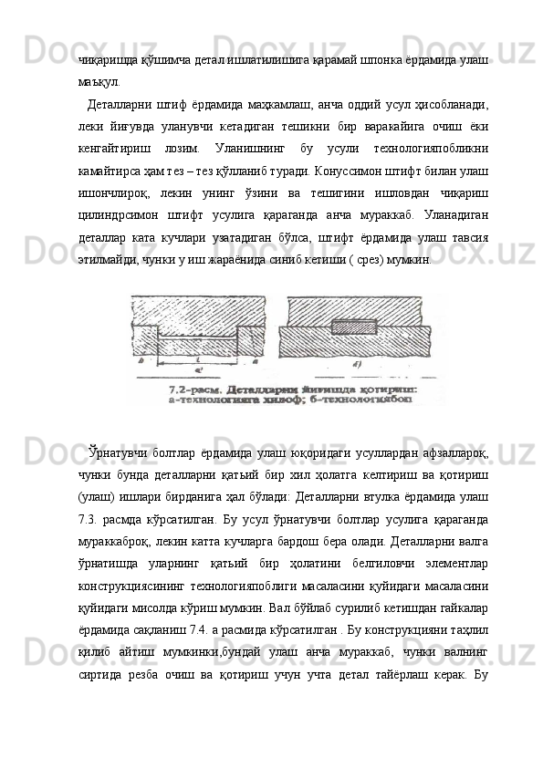 чиқаришда қўшимча детал ишлатилишига қарамай шпонка ёрдамида улаш
маъқул. 
    Деталларни   штиф   ёрдамида   маҳкамлаш,   анча   оддий   усул   ҳисобланади,
леки   йиғувда   уланувчи   кетадиган   тешикни   бир   варакайига   очиш   ёки
кенгайтириш   лозим.   Уланишнинг   бу   усули   технологияпобликни
камайтирса ҳам тез – тез қўлланиб туради. Конуссимон штифт билан улаш
ишончлироқ,   лекин   унинг   ўзини   ва   тешигини   ишловдан   чиқариш
цилиндрсимон   штифт   усулига   қараганда   анча   мураккаб.   Уланадиган
деталлар   ката   кучлари   узатадиган   бўлса,   штифт   ёрдамида   улаш   тавсия
этилмайди, чунки у иш жараёнида синиб кетиши ( срез) мумкин. 
 
    Ўрнатувчи   болтлар   ёрдамида   улаш   юқоридаги   усуллардан   афзаллароқ,
чунки   бунда   деталларни   қатьий   бир   хил   ҳолатга   келтириш   ва   қотириш
(улаш) ишлари бирданига  ҳал бўлади:  Деталларни втулка ёрдамида улаш
7.3.   расмда   кўрсатилган.   Бу   усул   ўрнатувчи   болтлар   усулига   қараганда
мураккаброқ, лекин катта кучларга бардош бера олади. Деталларни валга
ўрнатишда   уларнинг   қатьий   бир   ҳолатини   белгиловчи   элементлар
конструкциясининг   технологияпоблиги   масаласини   қуйидаги   масаласини
қуйидаги мисолда кўриш мумкин. Вал бўйлаб сурилиб кетишдан гайкалар
ёрдамида сақланиш 7.4. а расмида кўрсатилган . Бу конструкцияни таҳлил
қилиб   айтиш   мумкинки,бундай   улаш   анча   мураккаб,   чунки   валнинг
сиртида   резба   очиш   ва   қотириш   учун   учта   детал   тайёрлаш   керак.   Бу 