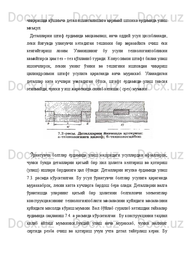 чиқаришда қўшимча детал ишлатилишига қарамай шпонка ёрдамида улаш
маъқул. 
    Деталларни   штиф   ёрдамида   маҳкамлаш,   анча   оддий   усул   ҳисобланади,
леки   йиғувда   уланувчи   кетадиган   тешикни   бир   варакайига   очиш   ёки
кенгайтириш   лозим.   Уланишнинг   бу   усули   технологияпобликни
камайтирса ҳам тез – тез қўлланиб туради. Конуссимон штифт билан улаш
ишончлироқ,   лекин   унинг   ўзини   ва   тешигини   ишловдан   чиқариш
цилиндрсимон   штифт   усулига   қараганда   анча   мураккаб.   Уланадиган
деталлар   ката   кучлари   узатадиган   бўлса,   штифт   ёрдамида   улаш   тавсия
этилмайди, чунки у иш жараёнида синиб кетиши ( срез) мумкин. 
 
    Ўрнатувчи   болтлар   ёрдамида   улаш   юқоридаги   усуллардан   афзаллароқ,
чунки   бунда   деталларни   қатьий   бир   хил   ҳолатга   келтириш   ва   қотириш
(улаш) ишлари бирданига  ҳал бўлади:  Деталларни втулка ёрдамида улаш
7.3.   расмда   кўрсатилган.   Бу   усул   ўрнатувчи   болтлар   усулига   қараганда
мураккаброқ, лекин катта кучларга бардош бера олади. Деталларни валга
ўрнатишда   уларнинг   қатьий   бир   ҳолатини   белгиловчи   элементлар
конструкциясининг   технологияпоблиги   масаласини   қуйидаги   масаласини
қуйидаги мисолда кўриш мумкин. Вал бўйлаб сурилиб кетишдан гайкалар
ёрдамида сақланиш 7.4. а расмида кўрсатилган . Бу конструкцияни таҳлил
қилиб   айтиш   мумкинки,бундай   улаш   анча   мураккаб,   чунки   валнинг
сиртида   резба   очиш   ва   қотириш   учун   учта   детал   тайёрлаш   керак.   Бу