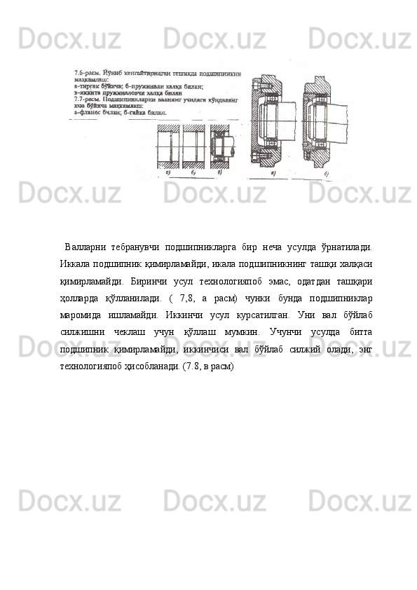  
 
  Валларни   тебранувчи   подшипникларга   бир   неча   усулда   ўрнатилади.
Иккала подшипник қимирламайди, икала подшипникнинг ташқи халқаси
қимирламайди.   Биринчи   усул   технологияпоб   эмас,   одатдан   ташқари
ҳолларда   қўлланилади.   (   7,8,   а   расм)   чунки   бунда   подшипниклар
маромида   ишламайди.   Иккинчи   усул   курсатилган.   Уни   вал   бўйлаб
силжишни   чеклаш   учун   қўллаш   мумкин.   Учунчи   усулда   битта
подшипник   қимирламайди,   иккинчиси   вал   бўйлаб   силжий   олади,   энг
технологияпоб ҳисобланади. (7.8, в расм) 
  