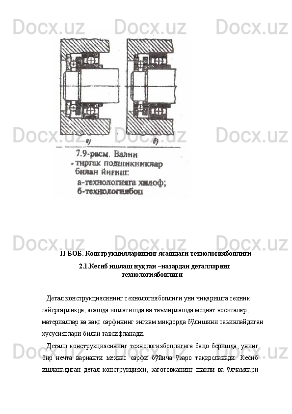  
 
II-БОБ. Конструкцияларининг ясашдаги технологиябоплиги 
  2.1.Кесиб ишлаш нуқтаи –назардан деталларинг
технологиябонлиги 
  
   Детал конструкциясининг технологиябоплиги уни чиқаришга техник 
тайёргарликда, ясашда ишлатишда ва таъмирлашда меҳнат воситалар, 
материаллар ва вақт сарфининг энгкам миқдорда бўлишини таъинлайдиган
хусусиятлари билан тавсифланади. 
    Деталл  конструкциясининг  технологиябоплигига   баҳо  беришда,   унинг
бир   нечта   варианти   меҳнат   сарфи   бўйича   ўзаро   таққосланади.   Кесиб
ишланадиган   детал   конструкцияси,   заготовканинг   шакли   ва   ўлчамлари 