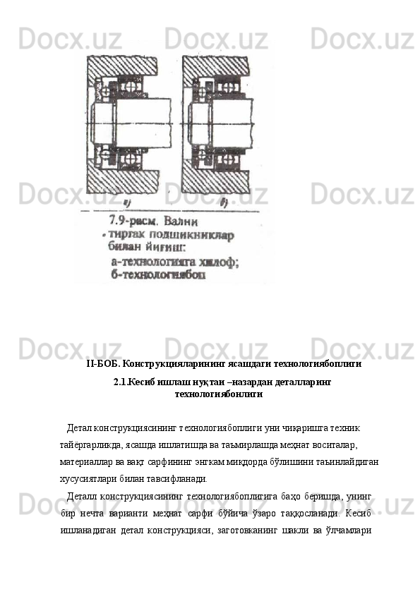 II-БОБ. Конструкцияларининг ясашдаги технологиябоплиги 
  2.1.Кесиб ишлаш нуқтаи –назардан деталларинг
технологиябонлиги 
  
   Детал конструкциясининг технологиябоплиги уни чиқаришга техник 
тайёргарликда, ясашда ишлатишда ва таъмирлашда меҳнат воситалар, 
материаллар ва вақт сарфининг энгкам миқдорда бўлишини таъинлайдиган
хусусиятлари билан тавсифланади. 
    Деталл  конструкциясининг  технологиябоплигига   баҳо  беришда,   унинг
бир   нечта   варианти   меҳнат   сарфи   бўйича   ўзаро   таққосланади.   Кесиб
ишланадиган   детал   конструкцияси,   заготовканинг   шакли   ва   ўлчамлари