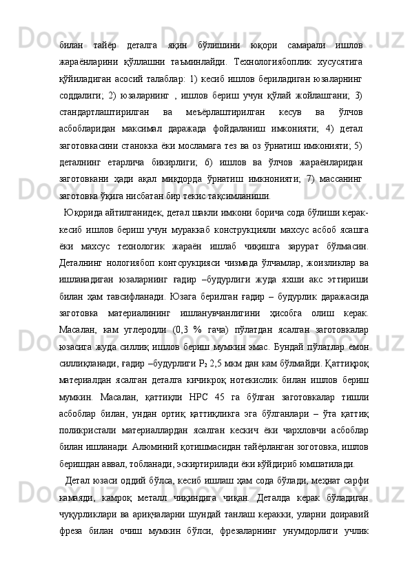 билан   тайёр   деталга   яқин   бўлишини   юқори   самарали   ишлов
жараёнларини   қўллашни   таъминлайди.   Технологиябоплик   хусусятига
қўйиладиган   асосий   талаблар:   1)   кесиб   ишлов   бериладиган   юзаларнинг
соддалиги;   2)   юзаларнинг   ,   ишлов   бериш   учун   қўлай   жойлашгани;   3)
стандартлаштирилган   ва   меъёрлаштирилган   кесув   ва   ўлчов
асбобларидан   максимал   даражада   фойдаланиш   имконияти;   4)   детал
заготовкасини  станокка ёки мосламага тез ва оз ўрнатиш имконияти;  5)
деталнинг   етарлича   бикирлиги;   6)   ишлов   ва   ўлчов   жараёнларидан
заготовкани   ҳади   ақал   миқдорда   ўрнатиш   имкнонияти;   7)   массанинг
заготовка ўқига нисбатан бир текис тақсимланиши. 
   Юқорида айтилганидек, детал шакли имкони борича сода бўлиши керак-
кесиб   ишлов   бериш   учун   мураккаб   конструкцияли   махсус   асбоб   ясашга
ёки   махсус   технологик   жараён   ишлаб   чиқишга   зарурат   бўлмасин.
Деталнинг   нологиябоп   контсрукцияси   чизмада   ўлчамлар,   жоизликлар   ва
ишланадиган   юзаларнинг   ғадир   –будурлиги   жуда   яхши   акс   эттириши
билан   ҳам   тавсифланади.   Юзага   берилган   ғадир   –   будурлик   даражасида
заготовка   материалининг   ишланувчанлигини   ҳисобга   олиш   керак.
Масалан,   кам   углеродли   (0,3   %   гача)   пўлатдан   ясалган   заготовкалар
юзасига   жуда   силлиқ   ишлов   бериш   мумкин   эмас.   Бундай   пўлатлар   ёмон
силлиқланади, ғадир –будурлиги Р
2   2,5 мкм дан кам бўлмайди. Қаттиқроқ
материалдан   ясалган   деталга   кичикроқ   нотекислик   билан   ишлов   бериш
мумкин.   Масалан,   қаттиқли   НРC   45   га   бўлган   заготовкалар   тишли
асбоблар   билан,   ундан   ортиқ   қаттиқликга   эга   бўлганлари   –   ўта   қаттиқ
поликристали   материаллардан   ясалган   кескич   ёки   чархловчи   асбоблар
билан ишланади. Алюминий қотишмасидан тайёрланган зоготовка, ишлов
беришдан аввал, тобланади, эскиртирилади ёки кўйдириб юмшатилади. 
   Детал юзаси оддий бўлса, кесиб ишлаш ҳам  сода бўлади, меҳнат сарфи
камаяди,   камроқ   металл   чиқиндига   чиқан.   Деталда   керак   бўладиган
чуқурликлари   ва   ариқчаларни   шундай   танлаш   керакки,   уларни   доиравий
фреза   билан   очиш   мумкин   бўлси,   фрезаларнинг   унумдорлиги   учлик 