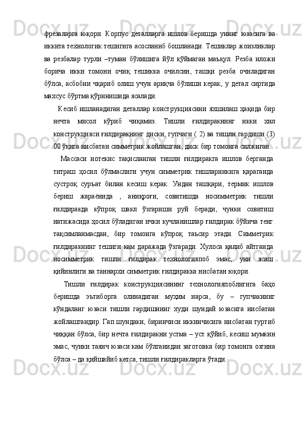 фрезаларга   юқори.   Корпус   деталларга   ишлов   беришда   унинг   юзасига   ва
иккита технологик тешигига асосланиб бошланади. Тешиклар жоизликлар
ва   резбалар   турли   –туман   бўлишига   йўл   қўймаган   маъқул.   Резба   иложи
борича   икки   томони   очиқ   тешикка   очилсин,   ташқи   резба   очиладиган
бўлса,   асбобни   чқариб   олиш  учун   ариқча   бўлиши  керак,   у   детал   сиртида
махсус бўртма қўринишида ясалади. 
    Кесиб   ишланадиган   деталлар   конструкциясини   яхшилаш   ҳақида   бир
нечта   мисол   кўриб   чиқамиз.   Тишли   ғилдиракнинг   икки   хил
конструкцияси ғилдиракнинг диски, гупчаги ( 2) ва тишли гардиши (3)
00 ўқига нисбатан симметрик жойлашган, диск бир томонга силжиган. 
    Массаси   нотекис   тақисланган   тишли   ғилдиракга   ишлов   берганда
титраш   ҳосил   бўлмаслиги   учун   симметрик   тишларникига   қараганда
сустроқ   суръат   билан   кесиш   керак.   Ундан   ташқари,   термик   ишлов
бериш   жараёнида   ,   аниқроғи,   совитишда   носимметрик   тишли
ғилдиракда   кўпроқ   шакл   ўзгариши   руй   беради,   чунки   совитиш
натижасида ҳосил бўладиган ички кучланишлар ғилдирак бўйича тенг
тақсимланмасдан,   бир   томонга   кўпроқ   таъсир   этади.   Симметрик
ғилдиракнинг   тешиги   кам   даражада   ўзгаради.   Хулоса   қилиб   айтганда
носимметрик   тишли   ғилдирак   технологияпоб   эмас,   уни   ясаш
қийинлиги ва таннархи симметрик ғилдиракка нисбатан юқори. 
    Тишли   ғилдирак   конструкциясининг   технологияпоблигига   баҳо
беришда   эътиборга   олинадиган   муҳим   нарса,   бу   –   гупчакнинг
кўндаланг   юзаси   тишли   гардишнинг   худи   шундай   юзасига   нисбатан
жойлашгандир. Гап шундаки, биринчиси иккинчисига нисбатан туртиб
чиққан бўлса, бир нечта ғилдиракни устма – уст қўйиб, кесиш мумкин
эмас, чунки таянч юзаси кам бўлганидан заготовка бир томонга озгина
бўлса – да қийшайиб кетса, тишли ғилдиракларга ўтади.