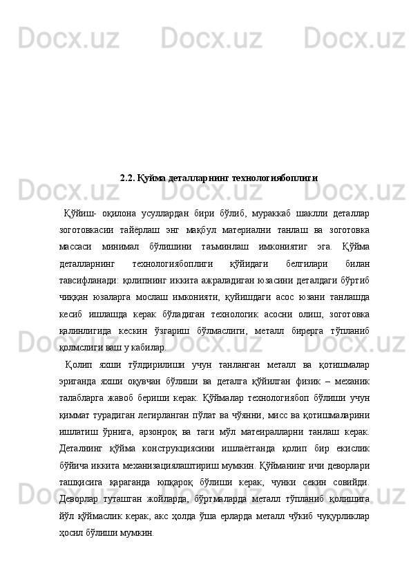  
 
 
 
 
 
 
 
  2.2. Қуйма деталларнинг технологиябоплиги 
   
  Қўйиш-   оқилона   усуллардан   бири   бўлиб,   мураккаб   шаклли   деталлар
зоготовкасии   тайёрлаш   энг   мақбул   материални   танлаш   ва   зоготовка
массаси   минимал   бўлишини   таъминлаш   имкониятиг   эга.   Қўйма
деталларнинг   технологиябоплиги   қўйидаги   белгилари   билан
тавсифланади:   қолипнинг  иккита  ажраладиган  юзасини деталдаги  бўртиб
чиққан   юзаларга   мослаш   имконияти,   қуйишдаги   асос   юзани   танлашда
кесиб   ишлашда   керак   бўладиган   технологик   асосни   олиш,   зоготовка
қалинлигида   кескин   ўзгариш   бўлмаслиги,   металл   бирерга   тўпланиб
қолмслиги ваш у кабилар. 
  Қолип   яхши   тўлдирилиши   учун   танланган   металл   ва   қотишмалар
эриганда   яхши   оқувчан   бўлиши   ва   деталга   қўйилган   физик   –   механик
талабларга   жавоб   бериши   керак.   Қўймалар   технологиябоп   бўлиши   учун
қиммат   турадиган   легирланган   пўлат   ва   чўянни,   мисс   ва   қотишмаларини
ишлатиш   ўрнига,   арзонроқ   ва   таги   мўл   матеиралларни   танлаш   керак.
Деталнинг   қўйма   конструкциясини   ишлаётганда   қолип   бир   екислик
бўйича иккита механизациялаштириш мумкин. Қўйманинг ичи деворлари
ташқисига   қараганда   юпқароқ   бўлиши   керак,   чунки   секин   совийди.
Деворлар   туташган   жойларда,   бўртмаларда   металл   тўпланиб   қолишига
йўл   қўймаслик   керак,   акс   ҳолда   ўша   ерларда   металл   чўкиб   чуқурликлар
ҳосил бўлиши мумкин.  