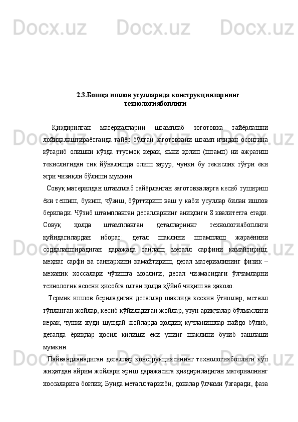   
 
   
   
 
  2.3.Бошқа ишлов усулларида конструкцияларнинг
технологиябоплиги 
 
  Қиздирилган   материалларни   штамплаб   зоготовка   тайёрлашни
лойиҳалаштираётганда  тайёр бўлган заготовкани  штамп ичидан осонгина
кўтариб   олишни   кўзда   ттутмоқ   керак,   яъни   қолип   (штамп)   ни   ажратиш
текислигидан   тик   йўналишда   олиш   зарур,   чунки   бу   текислик   тўғри   ёки
эгри чизиқли бўлиши мумкин. 
  Совуқ материлдан штамплаб тайёрланган заготовкаларга кесиб тушириш
ёки   тешиш,   букиш,   чўзиш,   бўрттириш   ваш   у   каби   усуллар   билан   ишлов
берилади. Чўзиб штампланган деталларнинг аниқлиги 8 квалитетга етади.
Совуқ   ҳолда   штампланган   деталларнинг   технологиябоплиги
қуйидагилардан   иборат:   детал   шаклини   штамплаш   жараёнини
соддалаштирадиган   даражада   танлаш;   металл   сарфини   камайтириш;
меҳнат   сарфи   ва   таннархини   камайтириш;   детал   материалининг   физик   –
механик   хоссалари   чўзишга   мослиги;   детал   чизмасидаги   ўлчамларни
технологик асосни ҳисобга олган ҳолда қўйиб чиқиш ва ҳакозо. 
    Термик   ишлов   бериладиган   деталлар   шаклида   кескин   ўтишлар,   металл
тўпланган жойлар, кесиб қўйиладиган жойлар, узун ариқчалар бўлмаслиги
керак,   чунки   худи   шундай   жойларда   қолдиқ   кучланишлар   пайдо   бўлиб,
деталда   ёриқлар   ҳосил   қилиши   ёки   унинг   шаклини   бузиб   ташлаши
мумкин. 
    Пайвандланадиган   деталлар  конструкциясининг  технологиябоплиги   кўп
жиҳатдан айрим жойлари эриш даражасига қиздириладиган материалнинг
хоссаларига боғлиқ. Бунда металл таркиби, доналар ўлчами ўзгаради, фаза 