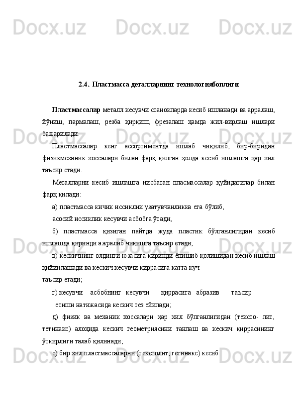  
 
 
 
 
 
2.4. .  Пластмасса деталларнинг технологиябоплиги 
 
Пластмассалар  металл кесувчи станокларда кесиб ишланади ва арралаш,
йўниш,   пармалаш,   резба   қирқиш,   фрезалаш   ҳамда   жил-вирлаш   ишлари
бажарилади. 
Пластмассалар   кенг   ассортиментда   ишлаб   чиқилиб,   бир-биридан
физикмеханик   хоссалари   билан   фарқ   қилган   ҳолда   кесиб   ишлашга   ҳар   хил
таъсир етади. 
Металларни   кесиб   ишлашга   нисбатан   пласмассалар   қуйидагилар   билан
фарқ қилади: 
а) пластмасса кичик иссиклик узатувчанликка ега бўлиб,
асосий иссиклик кесувчи асбобга ўтади; 
б)   пластмасса   қизиган   пайтда   жуда   пластик   бўлганлигидан   кесиб
ишлашда қиринди ажралиб чиқишга таъсир етади; 
в) кескичнинг олдинги юзасига қиринди ёпишиб қолишидан кесиб ишлаш
қийинлашади ва кескич кесувчи қиррасига катта куч 
таъсир етади; 
г) кесувчи  асбобнинг  кесувчи  қиррасига  абразив  таъсир  
етиши натижасида кескич тез ейилади; 
д)   физик   ва   механик   хоссалари   ҳар   хил   бўлганлигидан   (тексто-   лит,
тетинакс)   алоҳида   кескич   геометриясини   танлаш   ва   кескич   қиррасининг
ўткирлиги талаб қилинади; 
е) бир хил пластмассаларни (текстолит, гетинакс) кесиб  