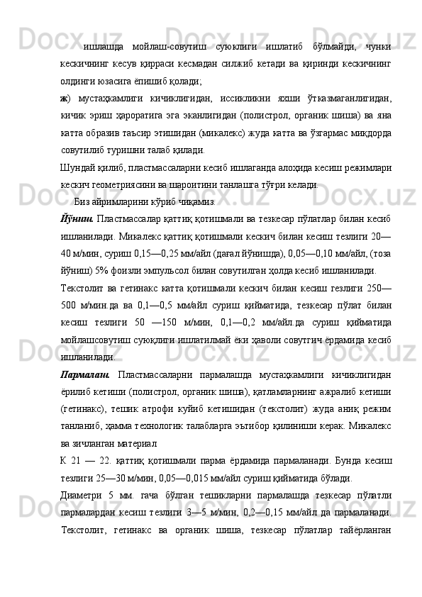 ишлашда   мойлаш-совутиш   суюклиги   ишлатиб   бўлмайди,   чунки
кескичнинг   кесув   қирраси   кесмадан   силжиб   кетади   ва   қиринди   кескичнинг
олдинги юзасига ёпишиб қолади; 
ж )   мустаҳкамлиги   кичиклигидан,   иссикликни   яхши   ўтказмаганлигидан,
кичик   эриш   ҳароратига   эга   эканлигидан   (полистрол,   органик   шиша)   ва   яна
катта образив таъсир этишидан (микалекс) жуда катта ва ўзгармас миқдорда
совутилиб туришни талаб қилади. 
Шундай қилиб, пластмассаларни кесиб ишлаганда алоҳида кесиш режимлари
кескич геометриясини ва шароитини танлашга тўғри келади. 
Биз айримларини кўриб чиқамиз. 
Йўниш.   Пластмассалар қаттиқ қотишмали ва тезкесар пўлатлар билан кесиб
ишланилади. Микалекс қаттиқ қотишмали кескич билан кесиш тезлиги 20—
40 м/мин, суриш 0,15—0,25 мм/айл (дағал йўнишда), 0,05—0,10 мм/айл, (тоза
йўниш) 5% фоизли эмпульсол билан совутилган ҳолда кесиб ишланилади. 
Текстолит   ва   гетинакс   катта   қотишмали   кескич   билан   кесиш   гезлиги   250—
500   м/мин.да   ва   0,1—0,5   мм/айл   суриш   қийматида,   тезкесар   пўлат   билан
кесиш   тезлиги   50   —150   м/мин,   0,1—0,2   мм/айл.да   суриш   қийматида
мойлашсовутиш суюқлиги ишлатилмай ёки ҳаволи совутгич ёрдамида кесиб
ишланилади. 
Пармалаш.   Пластмассаларни   пармалашда   мустаҳкамлиги   кичиклигидан
ёрилиб кетиши (полистрол, органик шиша), қатламларнинг ажралиб кетиши
(гетинакс),   тешик   атрофи   куйиб   кетишидан   (текстолит)   жуда   аниқ   режим
танланиб, ҳамма технологик талабларга эътибор қилиниши керак. Микалекс
ва зичланган материал 
К   21   —   22.   қаттиқ   қотишмали   парма   ёрдамида   пармаланади.   Бунда   кесиш
тезлиги 25—30 м/мин, 0,05—0,015 мм/айл суриш қийматида бўлади. 
Диаметри   5   мм.   гача   бўлган   тешикларни   пармалашда   тезкесар   пўлатли
пармалардан   кесиш   тезлиги   3—5   м/мин,   0,2—0,15   мм/айл   да   пармаланади.
Текстолит,   гетинакс   ва   органик   шиша,   тезкесар   пўлатлар   тайёрланган
