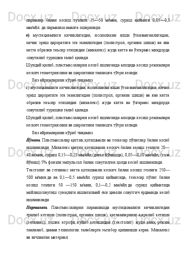 пармалар   билан   кесиш   тузлиги   25—50   м/мин,   суриш   қиймати   0,05—0,3
мм/айл. да пармалаш амалга оширилади. 
е)   мустаҳкамлиги   кичиклигидан,   иссикликни   яхши   ўтказмаганлигидан,
кичик   эриш   ҳароратига   эга   эканлигидан   (полистрол,   органик   шиша)   ва   яна
катта образив таъсир этишидан (микалекс) жуда катта ва ўзгармас миқдорда
совутилиб туришни талаб қилади. 
Шундай қилиб, пластмассаларни кесиб ишлаганда алоҳида кесиш режимлари
кескич геометриясини ва шароитини танлашга тўғри келади. 
Биз айримларини кўриб чиқамиз. 
г) мустаҳкамлиги кичиклигидан, иссикликни яхши ўтказмаганлигидан, кичик
эриш   ҳароратига   эга   эканлигидан   (полистрол,   органик   шиша)   ва   яна   катта
образив   таъсир   этишидан   (микалекс)   жуда   катта   ва   ўзгармас   миқдорда
совутилиб туришни талаб қилади. 
Шундай қилиб, пластмассаларни кесиб ишлаганда алоҳида кесиш режимлари
кескич геометриясини ва шароитини танлашга тўғри келади. 
Биз айримларини кўриб чиқамиз. 
Йўниш.   Пластмассалар қаттиқ қотишмали ва тезкесар пўлатлар билан кесиб
ишланилади. Микалекс қаттиқ қотишмали кескич билан кесиш тезлиги 20—
40 м/мин, суриш 0,15—0,25 мм/айл (дағал йўнишда), 0,05—0,10 мм/айл, (тоза
йўниш) 5% фоизли эмпульсол билан совутилган ҳолда кесиб ишланилади. 
Текстолит   ва   гетинакс   катта   қотишмали   кескич   билан   кесиш   гезлиги   250—
500   м/мин.да   ва   0,1—0,5   мм/айл   суриш   қийматида,   тезкесар   пўлат   билан
кесиш   тезлиги   50   —150   м/мин,   0,1—0,2   мм/айл.да   суриш   қийматида
мойлашсовутиш суюқлиги ишлатилмай ёки ҳаволи совутгич ёрдамида кесиб
ишланилади.  
Пармалаш.   Пластмассаларни   пармалашда   мустаҳкамлиги   кичиклигидан
ёрилиб кетиши (полистрол, органик шиша), қатламларнинг ажралиб кетиши
(гетинакс),   тешик   атрофи   куйиб   кетишидан   (текстолит)   жуда   аниқ   режим
танланиб, ҳамма технологик талабларга эътибор қилиниши керак. Микалекс
ва зичланган материал  