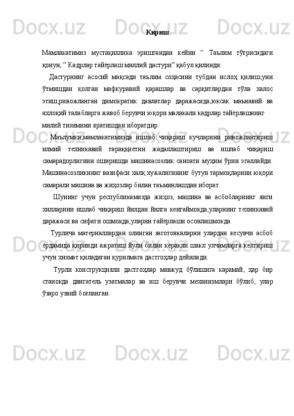 Кириш 
 
Мамлакатимиз   мустақиллика   эришгандан   кейин   “   Таълим   тўғрисидаги
қонун, ” Кадрлар тайёрлаш миллий дастури” қабул қилинди. 
    Дастурнинг   асосий   мақсади   таълим   соҳасини   тубдан   ислоҳ   қилиш,уни
ўтмишдан   қолган   мафкуравий   қарашлар   ва   сарқитлардан   тўла   халос
этиш,ривожланган   димократик   давлатлар   даражасида,юксак   маънавий   ва
ахлоқий талабларга жавоб берувчи юқори малакали кадрлар тайёрлашнинг 
милий тизимини яратишдан иборатдир.                    
    Маълумки,мамлакатимизда   ишлаб   чиқариш   кучларини   ривожлантириш
илмий   техникавий   тараққиётни   жадаллаштириш   ва   ишлаб   чиқариш
самарадорлигини   оширишда   машинасозлик   саноати   муҳим   ўрин   эгаллайди.
Машинасозликнинг вазифаси халқ хужалигининг бутун тармоқларини юқори
самарали машина ва жиҳозлар билан таъминлашдан иборат. 
      Шунинг   учун   республикамизда   жиҳоз,   машина   ва   асбобларнинг   янги
хилларини   ишлаб   чиқариш   йилдан   йилга   кенгаймоқда,уларнинг   техникавий
даражаси ва сифати ошмоқда,уларни тайёрлаши осонлашмокда. 
      Турлича   материаллардан   олинган   заготовкаларни   улардан   кесувчи   асбоб
ёрдамида қиринди ажратиш йули билан керакли шакл улчамларга келтириш
учун хизмат қиладиган қурилмага дастгоҳлар дейилади. 
      Турли   конструкцияли   дастгоҳлар   мавжуд   бўлишига   карамай,   ҳар   бир
станокда   двигатель   узатмалар   ва   иш   берувчи   механизмлари   бўлиб,   улар
ўзаро узвий боғланган. 
 
 
 
 
 
  