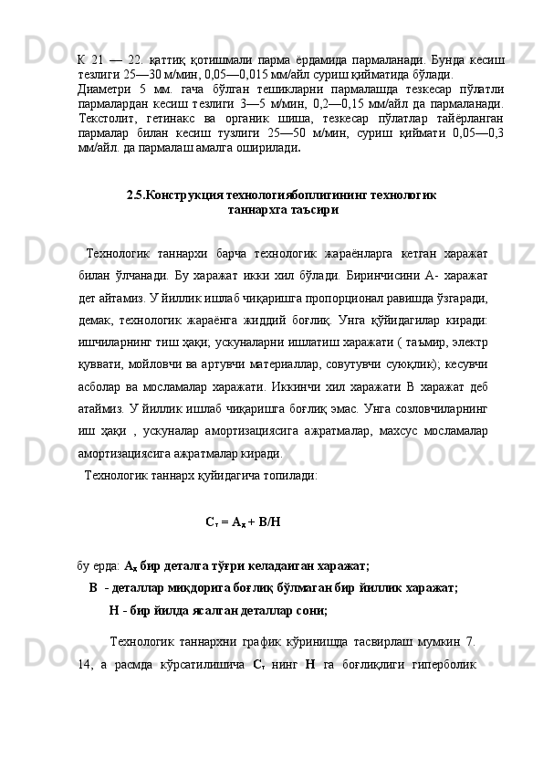 К   21   —   22.   қаттиқ   қотишмали   парма   ёрдамида   пармаланади.   Бунда   кесиш
тезлиги 25—30 м/мин, 0,05—0,015 мм/айл суриш қийматида бўлади. 
Диаметри   5   мм.   гача   бўлган   тешикларни   пармалашда   тезкесар   пўлатли
пармалардан   кесиш   тезлиги   3—5   м/мин,   0,2—0,15   мм/айл   да   пармаланади.
Текстолит,   гетинакс   ва   органик   шиша,   тезкесар   пўлатлар   тайёрланган
пармалар   билан   кесиш   тузлиги   25—50   м/мин,   суриш   қиймати   0,05—0,3
мм/айл. да пармалаш амалга оширилади . 
 
 
  2.5.Конструкция технологиябоплигининг технологик 
таннархга таъсири 
 
  Технологик   таннархи   барча   технологик   жараёнларга   кетган   харажат
билан   ўлчанади.   Бу   харажат   икки   хил   бўлади.   Биринчисини   А-   харажат
дет айтамиз. У йиллик ишлаб чиқаришга пропорционал равишда ўзгаради,
демак,   технологик   жараёнга   жиддий   боғлиқ.   Унга   қўйидагилар   киради:
ишчиларнинг тиш ҳақи; ускуналарни ишлатиш харажати ( таъмир, электр
қуввати, мойловчи ва артувчи материаллар, совутувчи суюқлик); кесувчи
асболар   ва   мосламалар   харажати.   Иккинчи   хил   харажати   В   харажат   деб
атаймиз. У йиллик ишлаб чиқаришга боғлиқ эмас. Унга созловчиларнинг
иш   ҳақи   ,   ускуналар   амортизациясига   ажратмалар,   махсус   мосламалар
амортизациясига ажратмалар киради. 
  Технологик таннарх қуйидагича топилади: 
 
      C
т  = А
д  + В/Н 
 
бу ерда:  А
д   бир деталга тўғри келадаиган харажат; 
    В  - деталлар миқдорига боғлиқ бўлмаган бир йиллик харажат;  
Н - бир йилда ясалган деталлар сони; 
 
Технологик   таннархни   график   кўринишда   тасвирлаш   мумкин   7.
14,   а   расмда   кўрсатилишича   C
т   нинг   Н   га   боғлиқлиги   гиперболик 