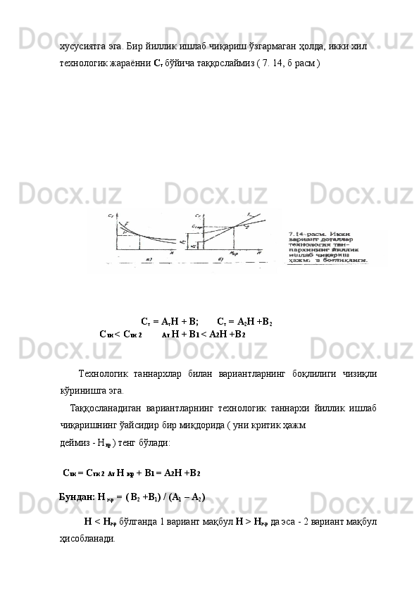 хусусиятга эга. Бир йиллик ишлаб чиқариш ўзгармаган ҳолда, икки хил
технологик жараённи  C
т  бўйича таққослаймиз ( 7. 14, б расм ) 
 
 
 
 
 
 
 
 
 
 
C
т  = А
т Н + В;       C
т  = А
2 Н +В
2 
      C ти  < C ти 2             Ат  Н + В 1  < А 2 Н +В 2 
 
 
  Технологик   таннархлар   билан   вариантларнинг   боқлилиги   чизиқли
кўринишга эга. 
    Таққосланадиган   вариантларнинг   технологик   таннархи   йиллик   ишлаб
чиқаришнинг ўайсидир бир миқдорида ( уни критик ҳажм 
деймиз - Н
кр  ) тенг бўлади: 
 
  C ти  = C ти 2  Ат  Н  кр  + В 1  = А 2 Н +В 2  
 
Бундан: Н 
кр  = ( В
2  +В
1 ) / (А
1  – А
2 ) 
 
Н < Н
кр  бўлганда 1 вариант мақбул  Н > Н
кр  да эса - 2 вариант мақбул
ҳисобланади.  