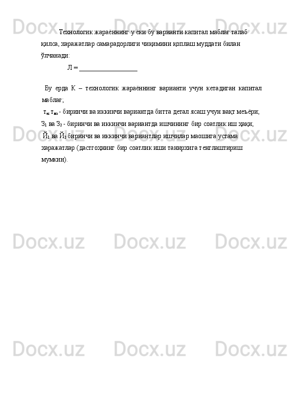 Технологик жараённинг у ёки бу варианти капитал маблағ талаб 
қилса, харажатлар самарадорлиги чиқимини қоплаш муддати билан 
ўлчанади: 
     Л = _________________  
 
  Бу   ерда   К   –   технологик   жараённинг   варианти   учун   кетадиган   капитал
маблағ; 
 т
ат  т
мз  - биринчи ва иккинчи вариантда битта детал ясаш учун вақт меъёри; 
З
1  ва З
2  - биринчи ва иккинчи вариантда ишчининг бир соатлик иш ҳақи; 
 Й
1  ва Й
2  биринчи ва иккинчи вариантлар ишчилар маошига устама 
харажатлар (дастгоҳнинг бир соатлик иши таннрхига тенглаштириш 
мумкин). 
 
 
 
 
 
 
 
 
 
 
 
 
 
 
 
 
 
 
 
 
 
 
 
  