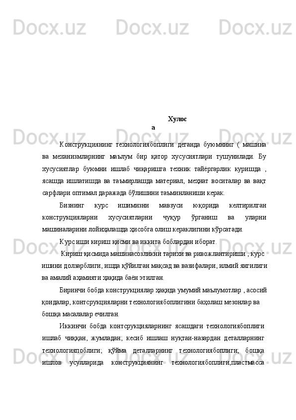  
 
 
 
 
 
 
 
 
 
  Хулос
а 
 
Конструкциянинг   технологиябоплиги   деганда   буюмнинг   (   машина
ва   механизмларнинг   маълум   бир   қатор   хусусиятлари   тушунилади.   Бу
хусусиятлар   буюмни   ишлаб   чиқаришга   техник   тайёргарлик   куришда   ,
ясашда   ишлатишда   ва   таъмирлашда   материал,   меҳнат   воситалар   ва   вақт
сарфлари оптимал даражада бўлишини таъминланиши керак. 
Бизнинг   курс   ишимизни   мавзуси   юқорида   келтирилган
конструкцияларни   хусусиятларни   чуқур   ўрганиш   ва   уларни
машиналарини лойиҳалашда ҳисобга олиш кераклигини кўрсатади. 
Курс иши кириш қисми ва иккита боблардан иборат. 
 Кириш қисмида машинасозликни тарихи ва ривожлантириши , курс 
ишини долзарблиги, ишда қўйилган мақсад ва вазифалари, илмий янгилиги
ва амалий аҳамияти ҳақида баён этилган. 
Биринчи бобда конструкциялар ҳақида умумий маълумотлар , асосий
қоидалар, контсрукцияларни технологиябоплигини баҳолаш мезонлар ва 
бошқа масалалар ечилган. 
Иккинчи   бобда   контсрукцияларнинг   ясашдаги   технологиябоплиги
ишлаб   чиққан,   жумладан;   кесиб   ишлаш   нуқтаи-назардан   деталларнинг
технологияпоблиги;   қўйма   деталларнинг   технологиябоплиги;   бошқа
ишлов   усулларида   конструкциянинг   технологиябоплиги,пластмасса 