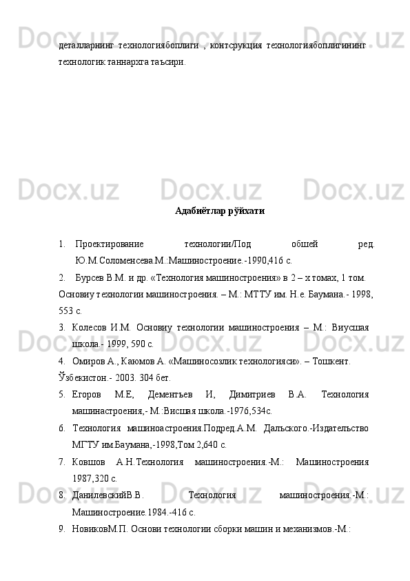 деталларнинг   технологиябоплиги   ,   контсрукция   технологиябоплигининг
технологик таннархга таъсири. 
 
 
 
 
 
 
 
 
 
 
 
Адабиётлар рўйхати 
 
1. Проектирование   технологии/Под   обшей   ред.
Ю.М.Соломенcева.М.:Машиностроение.-1990,416 с. 
2. Бурcев В.М. и др. «Технология машиностроения» в 2 – х томах, 1 том. 
Основиу технологии машиностроения. – М.: МТТУ им. Н.е. Баумана.- 1998, 
553 с. 
3. Колесов   И.М.   Основиу   технологии   машиностроения   –   М.:   Виусшая
школа.- 1999, 590 с. 
4. Омиров А., Каюмов А. «Машиносозлик технологияси». – Тошкент. 
Ўзбекистон.- 2003. 304 бет. 
5. Егоров   М.Е,   Дементъев   И,   Димитриев   В.А.   Технология
машинастроения,- М.:Висшая школа.-1976,534с. 
6. Технология   машиноастроения.Подред.А.М.   Далъского.-Издателъство
МГТУ им.Баумана,-1998,Том 2,640 с. 
7. Ковшов   А.Н.Технология   машиностроения.-М.:   Машиностроения
1987,320 с.  
8. ДанилевскийВ.В.   Технология   машиностроения.-М.:
Машиностроение.1984.-416 с. 
9. НовиковМ.П. Основи технологии сборки машин и механизмов.-М.: