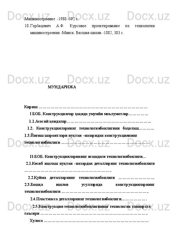 Машиностроение .-1980.-592 с. 
10. Горбацевич   А.Ф.   Курсовое   проектирование   по   технологии
машиностроения.-Минск: Висшая школа.-1082, 383 с. 
 
 
 
 
 
 
 
 
 
             МУНДАРИЖА 
 
 
 
Кириш ……………………………………………………………………… 
I БОБ. Конструкциялар ҳақида умумйи маълумотлар…………... 
  1.1.Асосий қоидалар……………………………………………………... 
  1.2.   Конструкцияларнинг   технологиябонлигини   баҳолаш…………
1.3.Йиғиш шароитлари нуқтаи –назаридан конструкциянинг 
технологиябонлиги ………………………………………………………… 
 
II-БОБ. Конструкцияларининг ясашдаги технологиябонлиги… 
  2.1.Кесиб   ишлаш   нуқтаи   –назардан   деталларинг   технологиябонлиги
……………………………………………………….. 
  2.2.Қуйма   деталларнинг   технологиябонлиги   ………………………
2.3.Бошқа   ишлов   усулларида   конструкцияларнинг
технологиябонлиги ……………………………………………………….. 
  2.4.Пластмасса деталларнинг технологиябонлиги………………. 
  2.5.Конструкция технологиябонлигининг технологик таннархга 
таъсири …………………………………………………………………….. 
Хулоса ……………………………………………………………………  