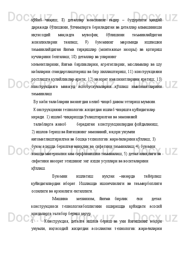 қўйиб   чиқиш;   8)   деталлар   юзасининг   ғадир   –   будурлиги   қандай
даражада бўлишини, ўлчамларга бериладиган ва деталлар алмашиниши
иқтисодий   мақсадга   мувофиқ   бўлишини   таъминлайдиган
жоизликларни   танлаш;   9)   буюмнинг   маромида   ишлашни
таъминлайдиган   йиғма   тирқишлар   (монтажные   зазоры)   ва   қотириш
кучларини белгилаш; 10) деталлар ва уларнинг 
элементларини,   йиғма   бирликларни,   агрегатларни,   мосламалар   ва   шу
кабиларни стандартлаштириш ва бир хиллаштириш; 11) конструкцияни
ростлашга қулайликлар ярати; 12) назорат имкониятларини яратиш; 13)
конструкцияга   мавжуд   асбобускуналарни   қўллаш   имкониятларини
таъминлаш 
  Бу каби талабларни вазиятдан келиб чиқиб давом эттириш мумкин. 
  Конструкцияни технологик жиҳатдан ишлаб чиқишга қуйидагилар 
киради. 1) ишлаб чиқаришда ўзлаштирилган ва замонавий   
талабларга  жавоб  берадиган  конструкциялардан фойдаланиш; 
2) ишлов бериш ва йиғишнинг замонавий, юқори унумли 
автоматлаштирилган ва бошқа технологик жараёнларини қўллаш; 3) 
буюм ясашда берилган аниқлик ва сифатини таъминлаш; 4) буюмни 
ясашда материални кам сарфланишни таъминлаш; 5) детал аниқлиги ва 
сифатини назорат этишнинг энг яхши усуллари ва воситаларини 
қўллаш. 
  Буюмни    ишлатиш    нуқтаи  –назарда    тайёрлаш 
қуйидагилардан   иборат.   Ишлашда   ишончлилиги   ва   таъмирбоплиги
осонлиги ва арзонлиги енгиллиги. 
  Машина    механизм,  йиғма  бирлик    ёки    детал 
конструкцияси   технологиябоплигини   оширишда   қуйидаги   асосий
қоидаларга эътибор бериш зарур. 
1. Конструкция,   деталга   ишлов   бериш   ва   уни   йиғишнинг   юқори
унумли,   иқтисодий   жиҳатдан   асосланган   технологик   жараёнларни