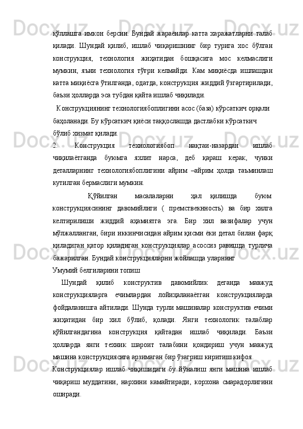 қўллашга   имкон   берсин.   Бундай   жараёнлар   катта   харажатларни   талаб
қилади.   Шундай   қилиб,   ишлаб   чиқаришнинг   бир   турига   хос   бўлган
конструкция,   технология   жиҳатидан   бошқасига   мос   келмаслиги
мумкин,   яъни   технология   тўғри   келмайди.   Кам   миқиёсда   ишлашдан
катта миқиёсга ўтилганда, одатда, конструкция жиддий ўзгартирилади,
баъзи ҳолларда эса тубдан қайта ишлаб чиқилади. 
  Конструкциянинг технологиябоплигини асос (база) кўрсаткич орқали 
баҳоланади. Бу кўрсаткич қиёси таққослашда дастлабки кўрсаткич 
бўлиб хизмат қилади. 
2. Конструкция   технологиябоп   нақтаи-назардан   ишлаб
чиқилаётганда   буюмга   яхлит   нарса,   деб   қараш   керак,   чунки
деталларнинг   технологиябоплигини   айрим   –айрим   ҳолда   таъминлаш
кутилган бермаслиги мумкин. 
  Қўйилган    масалаларни    ҳал  қилишда    буюм 
конструкциясининг   давомийлиги   (   премствекнность)   ва   бир   хилга
келтирилиши   жиддий   аҳамиятга   эга.   Бир   хил   вазифалар   учун
мўлжалланган, бири иккинчисидан айрим қисми ёки детал билан фарқ
қиладиган   қатор   қиладиган   конструкциялар   асоссиз   равишда   турлича
бажарилган. Бундай конструкцияларни жойлашда уларнинг 
Умумий белгиларини топиш 
  Шундай   қилиб   конструктив   давомийлик   деганда   мавжуд
конструкцияларга   ечимлардан   лойиҳаланаётган   конструкцияларда
фойдаланишга  айтилади.  Шунда  турли  машиналар   конструктив   ечими
жиҳатидан   бир   хил   бўлиб,   қолади.   Янги   технологик   талаблар
қўйилгандагина   конструкция   қайтадан   ишлаб   чиқилади.   Баъзи
ҳолларда   янги   техник   шароит   талабини   қондириш   учун   мавжуд
машина конструкциясига арзимаган бир ўзагриш киритиш кифоя. 
Конструкциялар   ишлаб   чиқишидаги   бу   йўналиш   янги   машина   ишлаб
чиқариш   муддатини,   нархини   камайтиради,   корхона   смарадорлигини
оширади.  