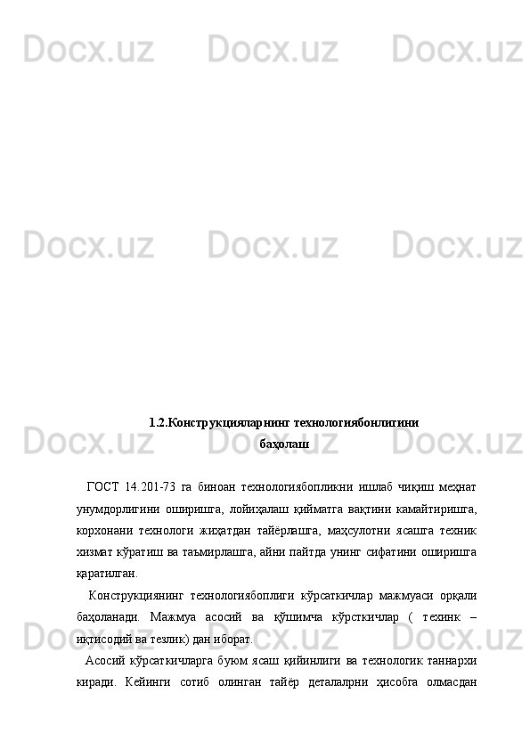  
 
 
 
 
 
 
 
 
 
 
 
 
 
 
 
 
1.2.Конструкцияларнинг технологиябонлигини 
баҳолаш 
 
    ГОСТ   14.201-73   га   биноан   технологиябопликни   ишлаб   чиқиш   меҳнат
унумдорлигини   оширишга,   лойиҳалаш   қийматга   вақтини   камайтиришга,
корхонани   технологи   жиҳатдан   тайёрлашга,   маҳсулотни   ясашга   техник
хизмат кўратиш ва таъмирлашга, айни пайтда унинг сифатини оширишга
қаратилган. 
    Конструкциянинг   технологиябоплиги   кўрсаткичлар   мажмуаси   орқали
баҳоланади.   Мажмуа   асосий   ва   қўшимча   кўрсткичлар   (   техинк   –
иқтисодий ва тезлик) дан иборат. 
    Асосий   кўрсаткичларга   буюм   ясаш   қийинлиги   ва   технологик   таннархи
киради.   Кейинги   сотиб   олинган   тайёр   деталалрни   ҳисобга   олмасдан 