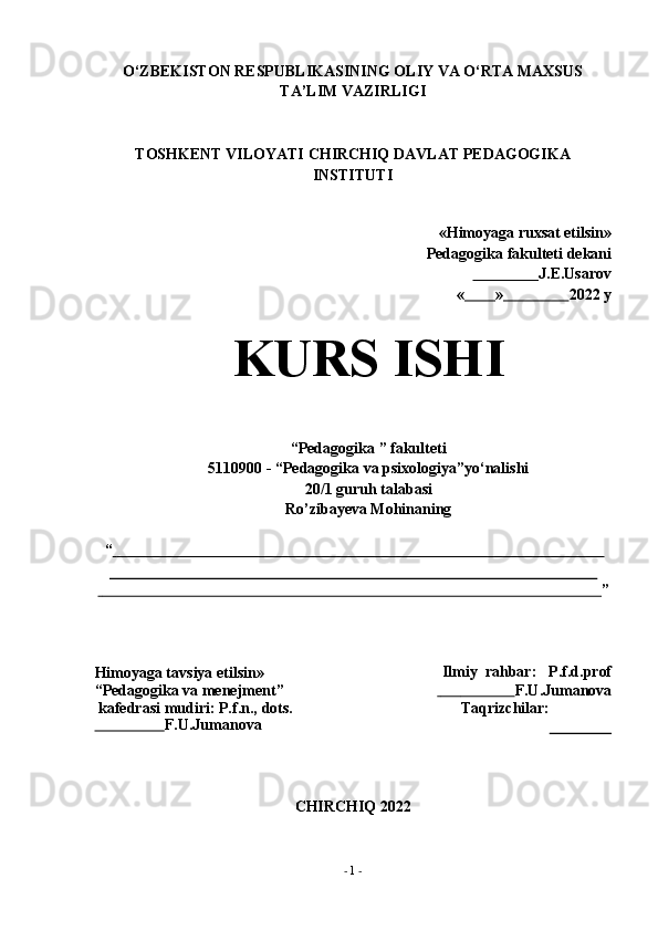 -  1   -О‘ZBEKISTON RESPUBLIKASINING OLIY VA О‘RTA MAXSUS
TA’LIM   VAZIRLIGI
TOSHKENT VILOYATI CHIRCHIQ   DAVLAT PEDAGOGIKA
INSTITUTI
«Himoyaga ruxsat etilsin»
Pedagogika   fakulteti   dekani
                       J.E.Usarov
«          »                  2022   y
KURS   ISHI
“Pedagogika   ”   fakulteti
5110900 - “Pedagogika va psixologiya”yо‘nalishi
20/1 guruh talabasi
Ro’zibayeva   Mohinaning
“                                                                                                                                     
                                                                                                                                         ”
Himoyaga tavsiya etilsin»  
“Pedagogika   va   menejment”
kafedrasi   mudiri:   P.f.n.,   dots.
                         F.U.Jumanova Ilmiy   rahbar: P.f.d.prof
                              F.U.Jumanova
Taqrizchilar:
CHIRCHIQ   2022 