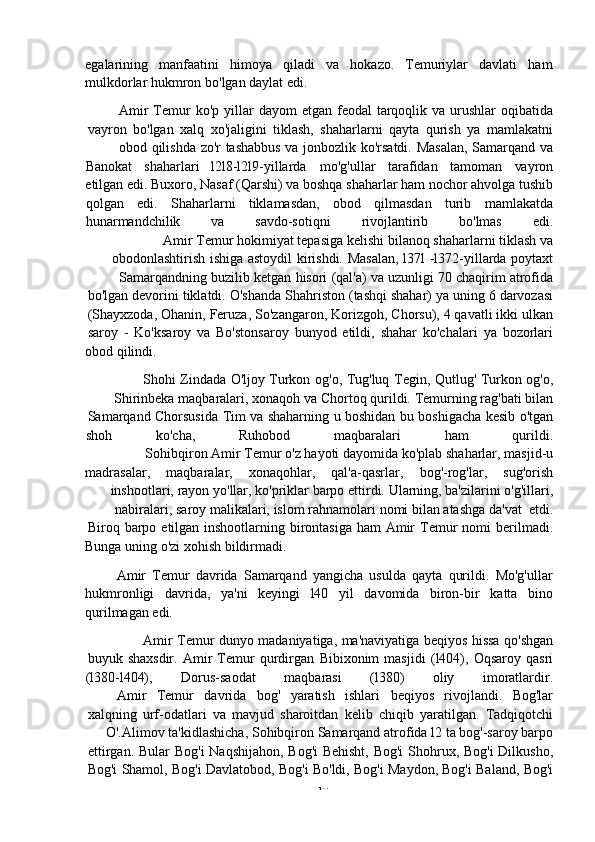 -  10egalarining manfaatini himoya qiladi va hokazo. Temuriylar davlati ham
mulkdorlar   hukmron   bo'lgan   daylat   edi.
Amir   Temur   ko'p   yillar   dayom   etgan   feodal   tarqoqlik   va   urushlar   oqibatida
vayron   bo'lgan   xalq   xo'jaligini   tiklash,   shaharlarni   qayta   qurish   ya   mamlakatni
obod   qilishda   zo'r   tashabbus   va   jonbozlik   ko'rsatdi.   Masalan,   Samarqand   va
Banokat shaharlari l2l8-l2l9-yillarda mo'g'ullar tarafidan tamoman vayron
etilgan edi. Buxoro, Nasaf (Qarshi) va boshqa shaharlar ham nochor ahvolga tushib
qolgan edi. Shaharlarni tiklamasdan, obod qilmasdan turib mamlakatda
hunarmandchilik va savdo-sotiqni rivojlantirib bo'lmas edi.
Amir   Temur   hokimiyat   tepasiga   kelishi   bilanoq   shaharlarni   tiklash   va
obodonlashtirish   ishiga   astoydil   kirishdi.   Masalan,   l37l   -l372-yillarda   poytaxt
Samarqandning   buzilib   ketgan   hisori   (qal'a)   va   uzunligi   70   chaqirim   atrofida
bo'lgan   devorini   tiklatdi.   O'shanda   Shahriston   (tashqi   shahar)   ya   uning   6   darvozasi
(Shayxzoda,   Ohanin,   Feruza,   So'zangaron,   Korizgoh,   Chorsu),   4   qavatli   ikki   ulkan
saroy   -   Ko'ksaroy   va   Bo'stonsaroy   bunyod   etildi,   shahar   ko'chalari   ya   bozorlari
obod   qilindi.
Shohi   Zindada   O'ljoy   Turkon   og'o,   Tug'luq   Tegin,   Qutlug'   Turkon   og'o,
Shirinbeka   maqbaralari,   xonaqoh   va   Chortoq   qurildi.   Temurning   rag'bati   bilan
Samarqand   Chorsusida   Tim   va   shaharning   u   boshidan   bu   boshigacha   kesib   o'tgan
shoh ko'cha, Ruhobod maqbaralari ham qurildi.
Sohibqiron   Amir   Temur   o'z   hayoti   dayomida   ko'plab   shaharlar,   masjid-u
madrasalar, maqbaralar, xonaqohlar, qal'a-qasrlar, bog'-rog'lar, sug'orish
inshootlari,   rayon   yo'llar,   ko'priklar   barpo   ettirdi.   Ularning, ba'zilarini   o'g'illari,
nabiralari,   saroy   malikalari,   islom   rahnamolari   nomi   bilan   atashga   da'vat   etdi.
Biroq   barpo   etilgan   inshootlarning   birontasiga   ham   Amir   Temur   nomi   berilmadi.
Bunga   uning   o'zi   xohish   bildirmadi.
Amir   Temur   davrida   Samarqand   yangicha   usulda   qayta   qurildi.   Mo'g'ullar
hukmronligi   davrida,   ya'ni   keyingi   l40   yil   davomida   biron-bir   katta   bino
qurilmagan edi.
Amir   Temur   dunyo   madaniyatiga,   ma'naviyatiga   beqiyos   hissa   qo'shgan
buyuk   shaxsdir.   Amir   Temur   qurdirgan   Bibixonim   masjidi   (l404),   Oqsaroy   qasri
(l380-l404), Dorus-saodat maqbarasi (l380) oliy imoratlardir.
Amir Temur davrida bog' yaratish ishlari beqiyos rivojlandi. Bog'lar
xalqning   urf-odatlari   va   mavjud   sharoitdan   kelib   chiqib   yaratilgan.   Tadqiqotchi
O'.Alimov   ta'kidlashicha,   Sohibqiron   Samarqand   atrofida   l2   ta bog'-saroy barpo
ettirgan.   Bular   Bog'i   Naqshijahon,   Bog'i   Behisht,   Bog'i   Shohrux,   Bog'i   Dilkusho,
Bog'i   Shamol,   Bog'i   Davlatobod,   Bog'i   Bo'ldi,   Bog'i   Maydon,   Bog'i   Baland,   Bog'i 
