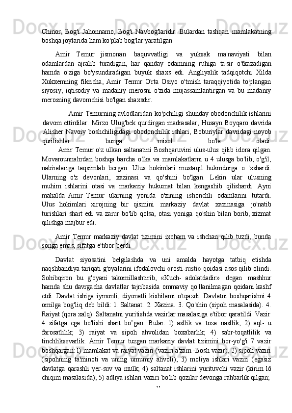 -  11Chinor,   Bog'i   Jahonnamo,   Bog'i   Navbog'laridir.   Bulardan   tashqari   mamlakatning
boshqa   joylarida ham   ko'plab   bog'lar yaratilgan.
Amir   Temur   jismonan   baquvvatligi   va   yuksak   ma'naviyati   bilan
odamlardan   ajralib   turadigan,   har   qanday   odamning   ruhiga   ta'sir   o'tkazadigan
hamda   o'ziga   bo'ysundiradigan   buyuk   shaxs   edi.   Angliyalik   tadqiqotchi   Xilda
Xukxemning   fikricha,   Amir   Temur   O'rta   Osiyo   o'tmish   taraqqiyotida   to'plangan
siyosiy,   iqtisodiy   va   madaniy   merosni   o'zida   mujassamlantirgan   va   bu   madaniy
merosning   davomchisi   bo'lgan   shaxsdir.
Amir   Temurning   avlodlaridan   ko'pchiligi   shunday   obodonchilik   ishlarini
davom   ettirdilar.   Mirzo   Ulug'bek   qurdirgan   madrasalar,   Husayn   Boyqaro   davrida
Alisher   Navoiy   boshchiligidagi   obodonchilik   ishlari,   Boburiylar   davridagi   noyob
qurilishlar bunga misol bo'la oladi.
Amir   Temur   o'z   ulkan   saltanatini   Boshqaruvini   ulus-ulus   qilib   idora   qilgan.
Movarounnahrdan   boshqa   barcha   o'lka   va   mamlakatlarni   u   4   ulusga   bo'lib,   o'g'il,
nabiralariga   taqsimlab   bergan.   Ulus   hokimlari   mustaqil   hukmdorga   o   'xshardi.
Ularning   o'z   devonlari,   xazinasi   va   qo'shini   bo'lgan.   Lekin   ular   ulusning
muhim   ishlarini   otasi   va   markaziy   hukumat   bilan   kengashib   qilishardi.   Ayni
mahalda   Amir   Temur   ularning   yonida   o'zining   ishonchli   odamlarini   tutardi.
Ulus   hokimlari   xirojning   bir   qismini   markaziy   davlat   xazinasiga   jo'natib
turishlari   shart   edi   va   zarur   bo'lib   qolsa,   otasi   yoniga   qo'shin   bilan   borib,   xizmat
qilishga   majbur edi.
Amir   Temur   markaziy   davlat   tizimini   ixcham   va   ishchan   qilib   tuzdi,   bunda
songa   emas,   sifatga e'tibor berdi.
Davlat   siyosatini   belgilashda   va   uni   amalda   hayotga   tatbiq   etishda
naqshbandiya tariqati g'oyalarini ifodalovchi «rosti-rusti» qoidasi asos qilib olindi.
Sohibqiron   bu   g'oyani   takomillashtirib,   «Kuch-   adolatdadir»   degan   mashhur
hamda shu davrgacha davlatlar tajribasida ommaviy qo'llanilmagan qoidani  kashf
etdi.   Davlat   ishiga   iymonli,   diyonatli   kishilami   o'tqazdi.   Davlatni   boshqarishni   4
omilga   bog'liq   deb   bildi:   l.   Saltanat.   2.   Xazina.   3.   Qo'shin   (sipoh   masalasida).   4.
Raiyat   (qora   xalq).   Saltanatni   yuritishda   vazirlar   masalasiga   e'tibor   qaratildi.   Vazir
4   sifatga   ega   bo'lishi   shart   bo’gan.   Bular:   l)   asllik   va   toza   nasllik;   2)   aql-   u
farosatlilik;   3)   raiyat   va   sipoh   ahvolidan   boxabarlik;   4)   sabr-toqatlilik   va
tinchliksevarlik.   Amir   Temur   tuzgan   markaziy   davlat   tizimini   bor-yo'g'i   7   vazir
boshqargan: l) mamlakat va raiyat vaziri (vaziri a'zam -Bosh vazir); 2) sipoh vaziri
(sipohning   ta'minoti   va   uning   umumiy   ahvoli);   3)   moliya   ishlari   vaziri   (egasiz
davlatga   qarashli   yer-suv   va   mulk;   4)   saltanat   ishlarini   yurituvchi   vazir   (kirim   l6
chiqim   masalasida);   5)   adliya   ishlari   vaziri   bo'lib   qozilar   devonga   rahbarlik   qilgan; 