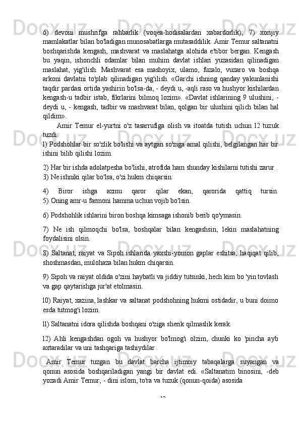 -  126)   devoni   mushrifga   rahbarlik   (voqea-hodisalardan   xabardorlik);   7)   xorijiy
mamlakatlar bilan bo'ladigan munosabatlarga mutasaddilik. Amir Temur saltanatni
boshqarishda   kengash,   mashvarat   va   maslahatga   alohida   e'tibor   bergan.   Kengash
bu   yaqin,   ishonchli   odamlar   bilan   muhim   davlat   ishlari   yuzasidan   qilinadigan
maslahat,   yig'ilish.   Mashvarat   esa   mashoyix,   ulamo,   fuzalo,   vuzaro   va   boshqa
arkoni   davlatni   to'plab   qilinadigan   yig'ilish.   «Garchi   ishning   qanday   yakunlanishi
taqdir pardasi ortida yashirin bo'lsa-da, - deydi u, -aqli raso va hushyor kishilardan
kengash-u   tadbir   istab,   fikrlarini   bilmoq   lozim».   «Davlat   ishlarining   9   ulushini,   -
deydi u, - kengash, tadbir va mashvarat bilan, qolgan bir ulushini qilich bilan hal
qildim».
Amir   Temur   el-yurtni   o'z   tasarrufiga   olish   va   itoatda   tutish   uchun   l2   tuzuk
tuzdi:
l) Podshohlar bir so'zlik bo'lishi va aytgan so'ziga amal qilishi, belgilangan har bir
ishini bilib   qilishi   lozim.
2) Har   bir   ishda   adolatpesha   bo'lishi,   atrofida   ham   shunday   kishilarni   tutishi   zarur   .
3) Ne   ishniki qilar   bo'lsa,   o'zi   hukm   chiqarsin.
4) Biror ishga azmu qaror qilar ekan, qarorida qattiq tursin.
5) Oning   amr-u   farmoni   hamma   uchun   vojib   bo'lsin.
6) Podshohlik   ishlarini   biron   boshqa   kimsaga   ishonib   berib   qo'ymasin.
7) Ne   ish   qilmoqchi   bo'lsa,   boshqalar   bilan   kengashsin,   lekin   maslahatning
foydalisini olsin.
8) Saltanat,   raiyat   va   Sipoh   ishlarida   yaxshi-yomon   gaplar   eshitsa,   haqiqat   qilib,
shoshmasdan,   mulohaza bilan   hukm   chiqarsin.
9) Sipoh va raiyat oldida o'zini haybatli va jiddiy tutsinki, hech kim bo 'yin tovlash
va   gap   qaytarishga jur'at   etolmasin.
l0) Raiyat, xazina, lashkar va saltanat podshohning hukmi ostidadir, u buni doimo
esda   tutmog'i   lozim.
ll)   Saltanatni   idora   qilishda   boshqani   o'ziga   sherik   qilmaslik   kerak.
l2)   Ahli   kengashdan   ogoh   va   hushyor   bo'lmog'i   olzim,   chunki   ko   'pincha   ayb
axtaradilar   va uni   tashqariga   tashiydilar .
Amir   Temur   tuzgan   bu   davlat   barcha   ijtimoiy   tabaqalarga   suyangan   va
qonun   asosida   boshqariladigan   yangi   bir   davlat   edi.   «Saltanatim   binosini,   -deb
yozadi   Amir   Temur,   -   dini   islom,   to'ra   va   tuzuk   (qonun-qoida)   asosida 