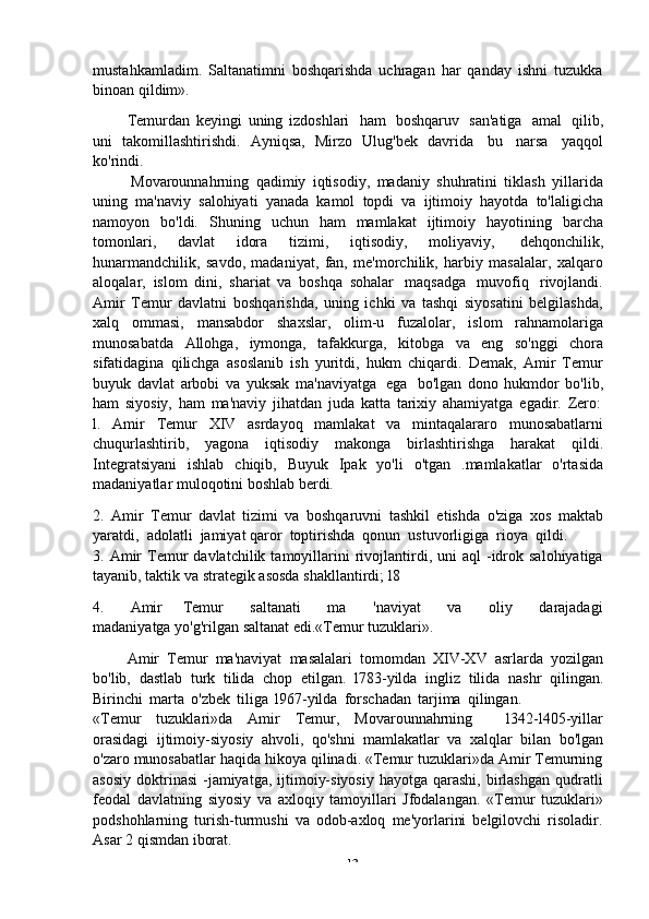 -  13mustahkamladim.   Saltanatimni   boshqarishda   uchragan   har   qanday   ishni   tuzukka
binoan   qildim».
Temurdan   keyingi   uning   izdoshlari   ham   boshqaruv   san'atiga   amal   qilib,
uni   takomillashtirishdi.   Ayniqsa,   Mirzo   Ulug'bek   davrida   bu   narsa   yaqqol
ko'rindi.
Movarounnahrning   qadimiy   iqtisodiy,   madaniy   shuhratini   tiklash   yillarida
uning   ma'naviy   salohiyati   yanada   kamol   topdi   va   ijtimoiy   hayotda   to'laligicha
namoyon   bo'ldi.   Shuning   uchun   ham   mamlakat   ijtimoiy   hayotining   barcha
tomonlari,   davlat   idora   tizimi,   iqtisodiy,   moliyaviy,   dehqonchilik,
hunarmandchilik,   savdo,   madaniyat,   fan,   me'morchilik,   harbiy   masalalar,   xalqaro
aloqalar,   islom   dini,   shariat   va   boshqa   sohalar   maqsadga   muvofiq   rivojlandi.
Amir   Temur   davlatni   boshqarishda,   uning   ichki   va   tashqi   siyosatini   belgilashda,
xalq   ommasi,   mansabdor   shaxslar,   olim-u   fuzalolar,   islom   rahnamolariga
munosabatda   Allohga,   iymonga,   tafakkurga,   kitobga   va   eng   so'nggi   chora
sifatidagina   qilichga   asoslanib   ish   yuritdi,   hukm   chiqardi.   Demak,   Amir   Temur
buyuk   davlat   arbobi   va   yuksak   ma'naviyatga   ega   bo'lgan   dono   hukmdor   bo'lib,
ham   siyosiy,   ham   ma'naviy   jihatdan   juda   katta   tarixiy   ahamiyatga   egadir.   Zero:
l.   Amir   Temur   XIV   asrdayoq   mamlakat   va   mintaqalararo   munosabatlarni
chuqurlashtirib,   yagona   iqtisodiy   makonga   birlashtirishga   harakat   qildi.
Integratsiyani   ishlab   chiqib,   Buyuk   Ipak   yo'li   o'tgan   .mamlakatlar   o'rtasida
madaniyatlar   muloqotini   boshlab   berdi.
2. Amir   Temur   davlat   tizimi   va   boshqaruvni   tashkil   etishda   o'ziga   xos   maktab
yaratdi,   adolatli   jamiyat   qaror   toptirishda   qonun   ustuvorligiga   rioya   qildi.
3. Amir  Temur  davlatchilik   tamoyillarini   rivojlantirdi,  uni   aql   -idrok  salohiyatiga
tayanib,   taktik   va   strategik   asosda   shakllantirdi;   l8
4. Amir       Temur         saltanati         ma         'naviyat         va         oliy         darajadagi
madaniyatga   yo'g'rilgan   saltanat edi.«Temur tuzuklari».
Amir   Temur   ma'naviyat   masalalari   tomomdan   XIV-XV   asrlarda   yozilgan
bo'lib,   dastlab   turk   tilida   chop   etilgan.   l783-yilda   ingliz   tilida   nashr   qilingan.
Birinchi   marta   o'zbek   tiliga   l967-yilda   forschadan   tarjima   qilingan.
«Temur   tuzuklari»da   Amir   Temur,   Movarounnahrning       l342-l405-yillar
orasidagi   ijtimoiy-siyosiy   ahvoli,   qo'shni   mamlakatlar   va   xalqlar   bilan   bo'lgan
o'zaro munosabatlar haqida hikoya qilinadi. «Temur tuzuklari»da Amir Temurning
asosiy  doktrinasi   -jamiyatga,  ijtimoiy-siyosiy   hayotga qarashi,  birlashgan  qudratli
feodal   davlatning   siyosiy   va   axloqiy   tamoyillari   Jfodalangan.   «Temur   tuzuklari»
podshohlarning   turish-turmushi   va   odob-axloq   me'yorlarini   belgilovchi   risoladir.
Asar   2   qismdan   iborat. 