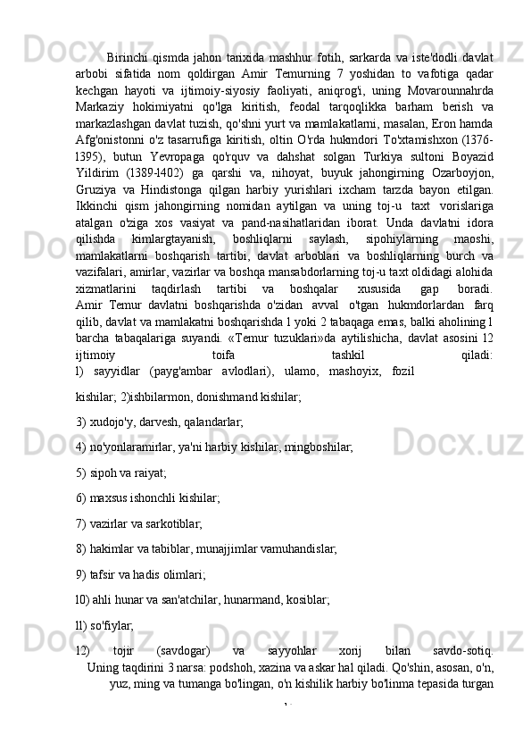 -  14Birinchi   qismda   jahon   tarixida   mashhur   fotih,   sarkarda   va   iste'dodli   davlat
arbobi   sifatida   nom   qoldirgan   Amir   Temurning   7   yoshidan   to   vafotiga   qadar
kechgan   hayoti   va   ijtimoiy-siyosiy   faoliyati,   aniqrog'i,   uning   Movarounnahrda
Markaziy   hokimiyatni   qo'lga   kiritish,   feodal   tarqoqlikka   barham   berish   va
markazlashgan davlat tuzish, qo'shni yurt va mamlakatlarni, masalan, Eron hamda
Afg'onistonni   o'z   tasarrufiga   kiritish,   oltin   O'rda   hukmdori   To'xtamishxon   (l376-
l395),   butun   Yevropaga   qo'rquv   va   dahshat   solgan   Turkiya   sultoni   Boyazid
Yildirim   (l389-l402)   ga   qarshi   va,   nihoyat,   buyuk   jahongirning   Ozarboyjon,
Gruziya   va   Hindistonga   qilgan   harbiy   yurishlari   ixcham   tarzda   bayon   etilgan.
Ikkinchi   qism   jahongirning   nomidan   aytilgan   va   uning   toj-u   taxt   vorislariga
atalgan   o'ziga   xos   vasiyat   va   pand-nasihatlaridan   iborat.   Unda   davlatni   idora
qilishda   kimlargtayanish,   boshliqlarni   saylash,   sipohiylarning   maoshi,
mamlakatlarni   boshqarish   tartibi,   davlat   arboblari   va   boshliqlarning   burch   va
vazifalari, amirlar, vazirlar va boshqa mansabdorlarning toj-u taxt oldidagi alohida
xizmatlarini        taqdirlash        tartibi        va        boshqalar         xususida         gap         boradi.
Amir   Temur   davlatni   boshqarishda   o'zidan   avval   o'tgan   hukmdorlardan   farq
qilib, davlat va mamlakatni boshqarishda l yoki 2 tabaqaga emas, balki aholining l
barcha   tabaqalariga   suyandi.   «Temur   tuzuklari»da   aytilishicha,   davlat   asosini   l2
ijtimoiy toifa tashkil qiladi:
l)   sayyidlar   (payg'ambar   avlodlari),   ulamo,   mashoyix,   fozil
kishilar;   2)ishbilarmon,   donishmand   kishilar;
3) xudojo'y,   darvesh,   qalandarlar;
4) no'yonlaramirlar,   ya'ni   harbiy   kishilar,   mingboshilar;
5) sipoh   va   raiyat;
6) maxsus   ishonchli   kishilar;
7) vazirlar   va   sarkotiblar;
8) hakimlar   va   tabiblar,   munajjimlar   vamuhandislar;
9) tafsir   va   hadis   olimlari;
l0) ahli hunar va san'atchilar, hunarmand, kosiblar;
ll)   so'fiylar;
l2) tojir (savdogar) va sayyohlar xorij bilan savdo-sotiq.
Uning taqdirini 3 narsa: podshoh, xazina va askar hal qiladi. Qo'shin, asosan, o'n,
yuz,   ming   va   tumanga   bo'lingan,   o'n   kishilik   harbiy   bo'linma   tepasida   turgan 