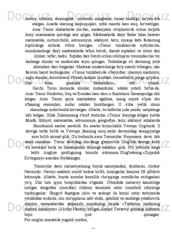 -  15bosviq-   o'nboshi,   shuningdek...   yuzboshi,   mingboshi,   tuman   boshlig'i,   no'yon   deb
atalgan.   Asarda   ularning   haqhuquqlari,   oylik   maoshi   ham   aniq   ko'rsatilgan.
Amir   Temur   shaharlarda   ilm-fan,   madaniyatni   rivojlantirish   uchun   ko'plab
ilmiy   muassasalar   qurishga   amr   qilgan.   Madrasalarda   diniy   fanlar   bilan   baravar
matematika,   me'morchilik,   astronomiya,   adabiyot,   tarix,   musiqa   kabi   fanlarning
o'qitilishiga alohida e'tibor berilgan. «Temur tuzuklari»da aytilishicha,
musulmonlarga   diniy   madrasalarda   ta'lim   berish,   shariat   aqidalari   va   islom   dini
ilmlari:   tafsir,   hadis,   fiqhdan   dars   berish   uchun   sohibqiron   tomonidan   har   bir
shaharga   olimlar   va   mudarrislar   tayin   qilingan.   Talabalarga   o'z   davrining   yirik
allomalari   dars   berganlar.   Madrasa   mudarrislariga   ko'p   maosh   to'langan,   ular
farovon   hayot   kechirganlar.   «Temur   tuzuklari»da   «Sayyidlar,   ulamoyu   mashoyix,
oqilu   donolar,   tarixchilarni   e'tiborli   kishilar   hisoblab,   hurmatlarini   joyiga   qo'ydim.
Ular bilan qimmatli fikrlashdim»,- deb yozadi.
Garchi   Turon   zaminida   olimlar,   muhandislar,   ustalar   yetarli   bo'lsa-da,
Amir   Temur   Hindiston,   Iroq   va   Erondan   ham   olim-u   fuzalolarni   Samarqandga   olib
kelgan. Amir Temur qaysi mamlakatni egallasa, uning noyob o'ljasi shu
o'lkaning rassomlari, mohir ustalari hisoblangan. U o'sha yerlik olimu
ulamolarga   mehribonlik   ko'rsatgan.   Albatta, bu   tadbirlar   juda yaxshi   natijalarga
olib   kelgan.   Xilda   Xukxemning   e'tirof   etishicha,   «Temur   dunyoga   kelgan   yurtda
falsafa,   tibbiyot,   matematika,   astronomiya,   geografiya,   tarix,   adabiyot   sohalarida
0lamshumul   asarlar   yaratildi.   Bu   asarlar   keyinchalik   Yevropa   Uyg'onish   2l
davriga   turtki   bo'ldi   va   Yevropa   ,fanining   uzoq   asrlar   davomidagi   taraqqiyotiga
asos   bo'lib   xizmat   qildi.   O'n   beshinchi   asrni   Temuriylar   Renessansi   davri   deb
atash   mumkin».   Temur   davridagi   ilm-fanga   g'amxo'rlik   Ulug'bek   davriga   kelib
o'z   mevasini   berdi   va   Samarqandni   dunyoga   mashhur   qildi.   O'n   yettinchi   asrga
kelib Angliya qirolligining birinchi astronomi   Ulug'bekning   «Zijijadidi
Ko'ragoniy»   asaridan   foydalangan.
Temuriylar   davri   ma'naviyatining   buyuk   namoyandasi,   shubhasiz,   Alisher
Navoiydir.   Navoiy   maktabi   noyob   hodisa   bo'lib,   hozirgacha   dunyoni   l0l   q0ldirib
kelmoqda.   Albatta,   buyuk   insonlar   komillik   cho'qqisiga   osonlikcha   erishganlari
yo'q.   Ular   turli   qiyin   bosqichlardan   o'tganlar.   O'tmishda   ma'naviy   kamolotga
intilgan   shogirdlar   (muridlar)   o'zlarini   tamomila   ustoz   (murshid)   ixtiyoriga
topshirganlar.   Shogird   faqatgina   ixlos   va   sadoqat   ila   komil   ustoz   tarbiyasida
yetuklikka erishishi, ilm cho'qqilarini zabt etishi, qabihlik va razolatga yetaklovchi
shayton   vasvasalaridan   saqlanishi   mumkinligi   haqida   «Turkiston   mulkining
shayxul mashoyixi» (Alisher Navoiy) bo'lgan Ahmad Yassaviy quyidagi hikmatni
bejiz ijod qilmagan:
Piri mug'on   xizmatida yugurib yurdim, 